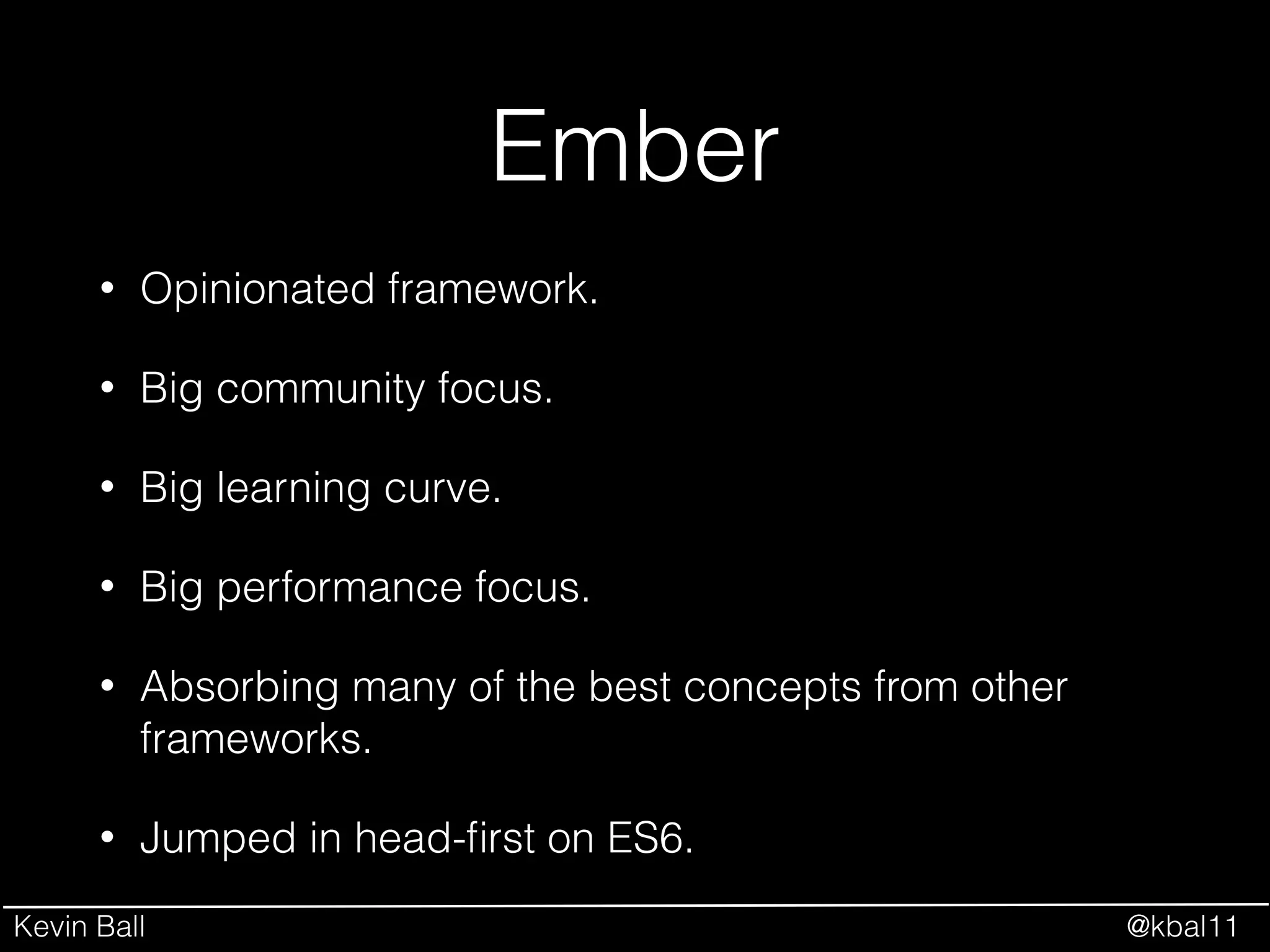Kevin Ball @kbal11
Ember
• Opinionated framework.
• Big community focus.
• Big learning curve.
• Big performance focus.
• Absorbing many of the best concepts from other
frameworks.
• Jumped in head-ﬁrst on ES6.
 