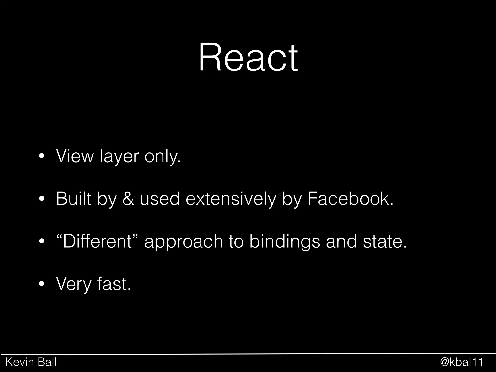Kevin Ball @kbal11
React
• View layer only.
• Built by & used extensively by Facebook.
• “Different” approach to bindings and state.
• Very fast.
 