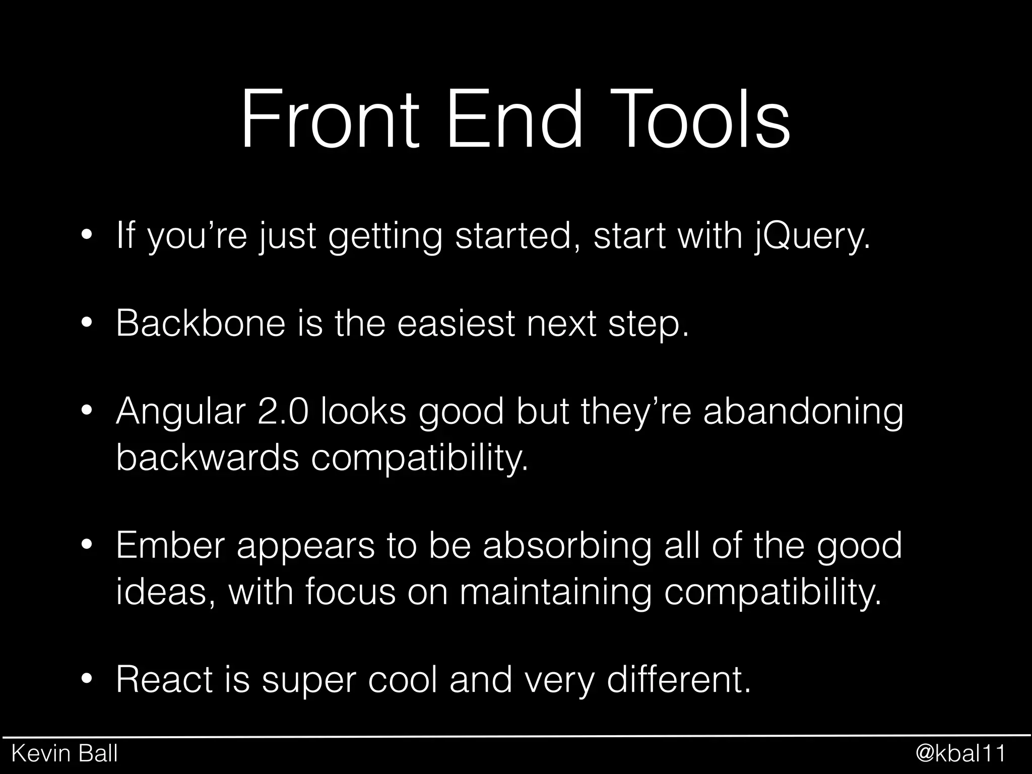 Kevin Ball @kbal11
Front End Tools
• If you’re just getting started, start with jQuery.
• Backbone is the easiest next step.
• Angular 2.0 looks good but they’re abandoning
backwards compatibility.
• Ember appears to be absorbing all of the good
ideas, with focus on maintaining compatibility.
• React is super cool and very different.
 