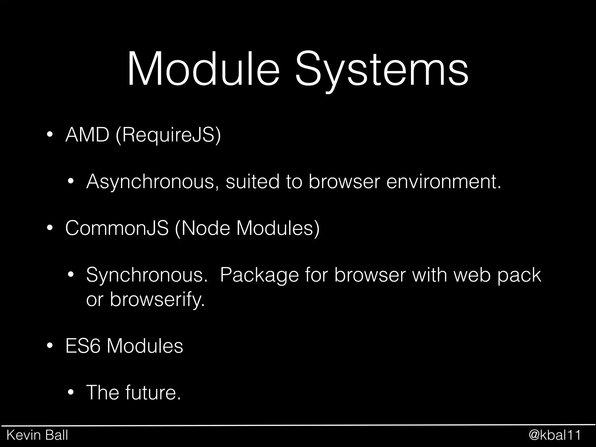 Kevin Ball @kbal11
Module Systems
• AMD (RequireJS)
• Asynchronous, suited to browser environment.
• CommonJS (Node Modules)
• Synchronous. Package for browser with web pack
or browserify.
• ES6 Modules
• The future.
 