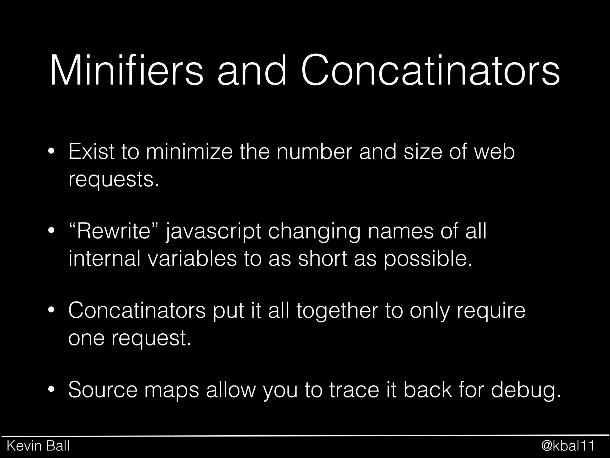 Kevin Ball @kbal11
Miniﬁers and Concatinators
• Exist to minimize the number and size of web
requests.
• “Rewrite” javascript changing names of all
internal variables to as short as possible.
• Concatinators put it all together to only require
one request.
• Source maps allow you to trace it back for debug.
 