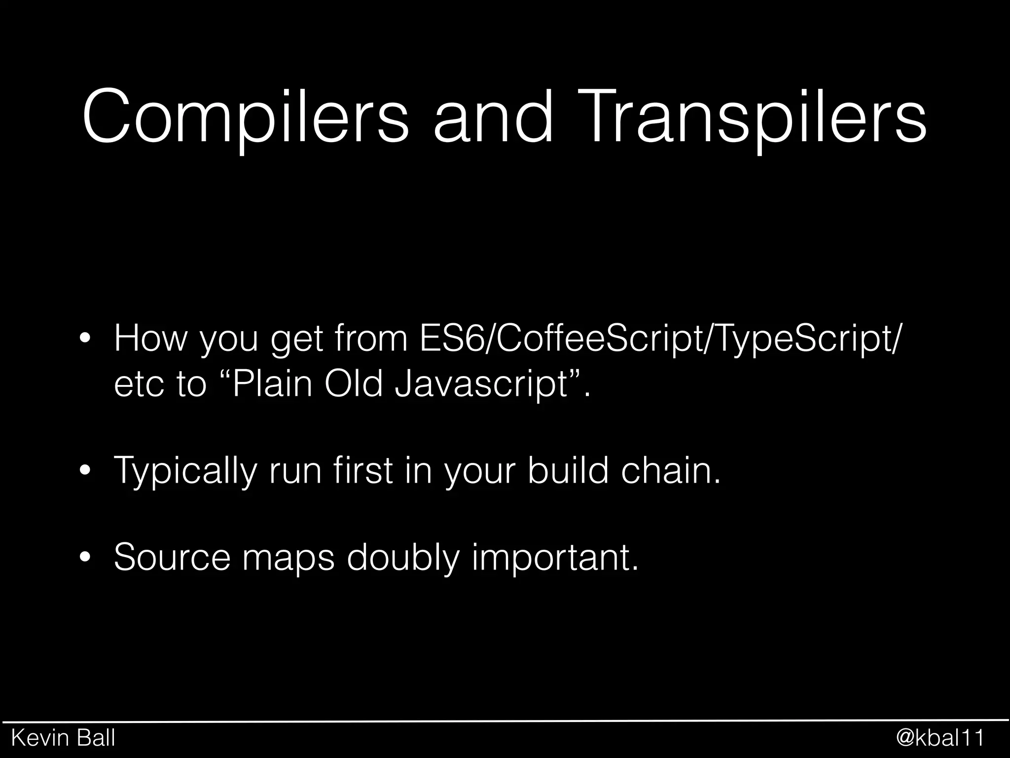 Kevin Ball @kbal11
Compilers and Transpilers
• How you get from ES6/CoffeeScript/TypeScript/
etc to “Plain Old Javascript”.
• Typically run ﬁrst in your build chain.
• Source maps doubly important.
 