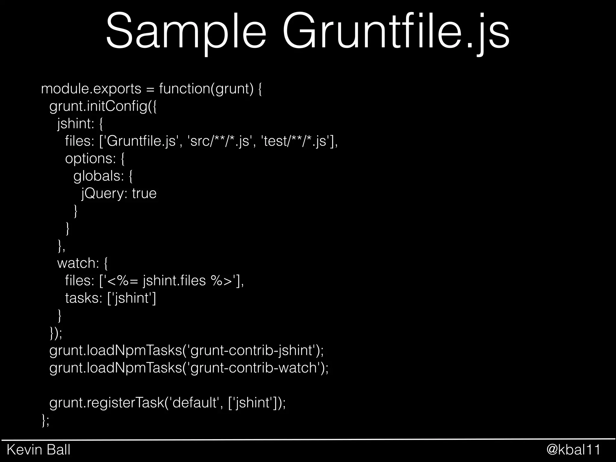 Kevin Ball @kbal11
Sample Gruntﬁle.js
module.exports = function(grunt) {
grunt.initConﬁg({
jshint: {
ﬁles: ['Gruntﬁle.js', 'src/**/*.js', 'test/**/*.js'],
options: {
globals: {
jQuery: true
}
}
},
watch: {
ﬁles: ['<%= jshint.ﬁles %>'],
tasks: ['jshint']
}
});
grunt.loadNpmTasks('grunt-contrib-jshint');
grunt.loadNpmTasks('grunt-contrib-watch');
!
grunt.registerTask('default', ['jshint']);
};
 