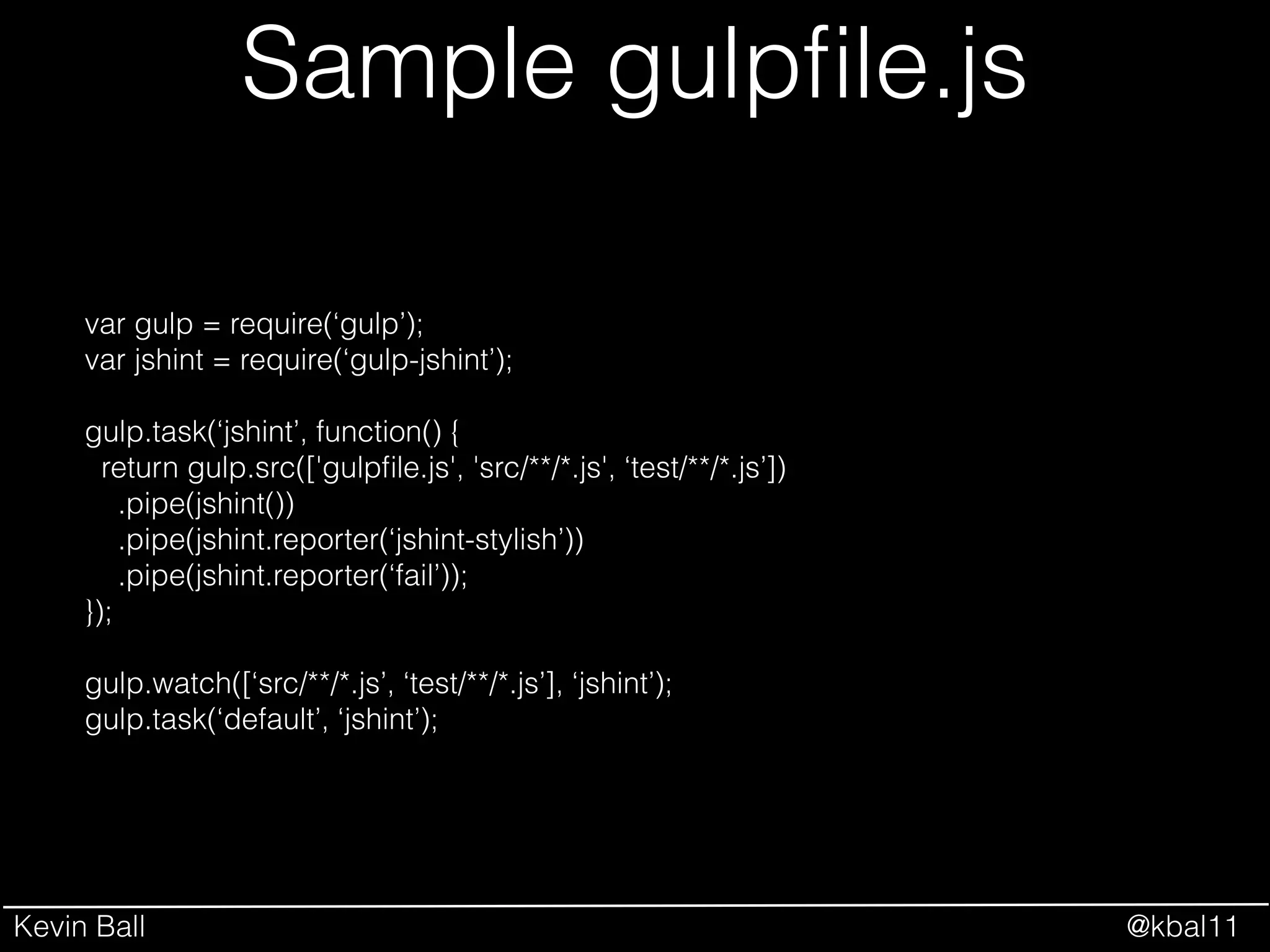 Kevin Ball @kbal11
Sample gulpﬁle.js
var gulp = require(‘gulp’);
var jshint = require(‘gulp-jshint’);
!
gulp.task(‘jshint’, function() {
return gulp.src(['gulpﬁle.js', 'src/**/*.js', ‘test/**/*.js’])
.pipe(jshint())
.pipe(jshint.reporter(‘jshint-stylish’))
.pipe(jshint.reporter(‘fail’));
});
!
gulp.watch([‘src/**/*.js’, ‘test/**/*.js’], ‘jshint’);
gulp.task(‘default’, ‘jshint’);
 