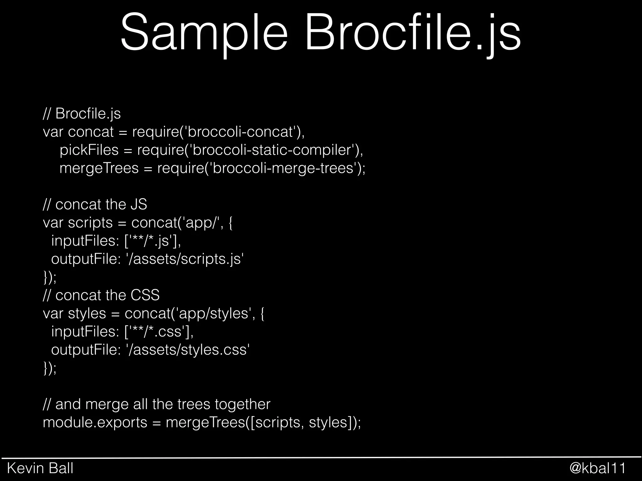 Kevin Ball @kbal11
Sample Brocﬁle.js
// Brocﬁle.js
var concat = require('broccoli-concat'),
pickFiles = require('broccoli-static-compiler'),
mergeTrees = require('broccoli-merge-trees');
!
// concat the JS
var scripts = concat('app/', {
inputFiles: ['**/*.js'],
outputFile: '/assets/scripts.js'
});
// concat the CSS
var styles = concat('app/styles', {
inputFiles: ['**/*.css'],
outputFile: '/assets/styles.css'
});
!
// and merge all the trees together
module.exports = mergeTrees([scripts, styles]);
 