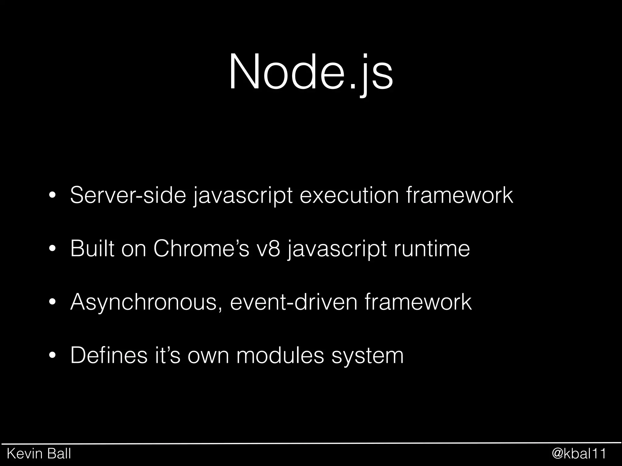 Kevin Ball @kbal11
Node.js
• Server-side javascript execution framework
• Built on Chrome’s v8 javascript runtime
• Asynchronous, event-driven framework
• Deﬁnes it’s own modules system
 