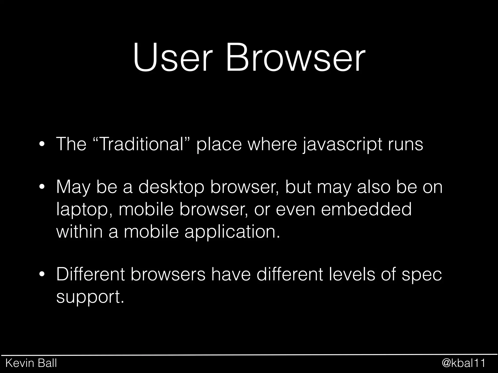 Kevin Ball @kbal11
User Browser
• The “Traditional” place where javascript runs
• May be a desktop browser, but may also be on
laptop, mobile browser, or even embedded
within a mobile application.
• Different browsers have different levels of spec
support.
 