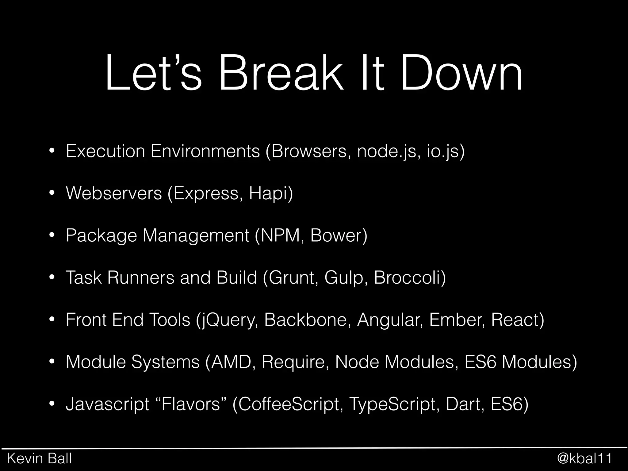 Kevin Ball @kbal11
Let’s Break It Down
• Execution Environments (Browsers, node.js, io.js)
• Webservers (Express, Hapi)
• Package Management (NPM, Bower)
• Task Runners and Build (Grunt, Gulp, Broccoli)
• Front End Tools (jQuery, Backbone, Angular, Ember, React)
• Module Systems (AMD, Require, Node Modules, ES6 Modules)
• Javascript “Flavors” (CoffeeScript, TypeScript, Dart, ES6)
 