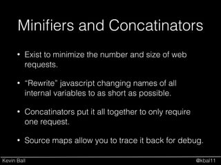 Kevin Ball @kbal11
Miniﬁers and Concatinators
• Exist to minimize the number and size of web
requests.
• “Rewrite” javascript changing names of all
internal variables to as short as possible.
• Concatinators put it all together to only require
one request.
• Source maps allow you to trace it back for debug.
 
