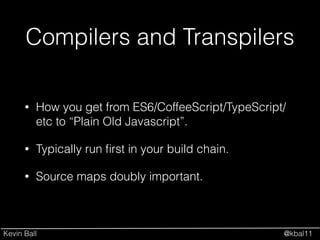Kevin Ball @kbal11
Compilers and Transpilers
• How you get from ES6/CoffeeScript/TypeScript/
etc to “Plain Old Javascript”.
• Typically run ﬁrst in your build chain.
• Source maps doubly important.
 