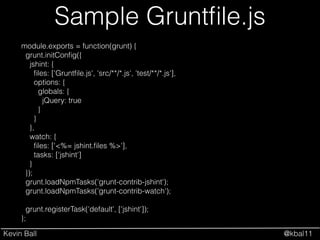Kevin Ball @kbal11
Sample Gruntﬁle.js
module.exports = function(grunt) {
grunt.initConﬁg({
jshint: {
ﬁles: ['Gruntﬁle.js', 'src/**/*.js', 'test/**/*.js'],
options: {
globals: {
jQuery: true
}
}
},
watch: {
ﬁles: ['<%= jshint.ﬁles %>'],
tasks: ['jshint']
}
});
grunt.loadNpmTasks('grunt-contrib-jshint');
grunt.loadNpmTasks('grunt-contrib-watch');
!
grunt.registerTask('default', ['jshint']);
};
 