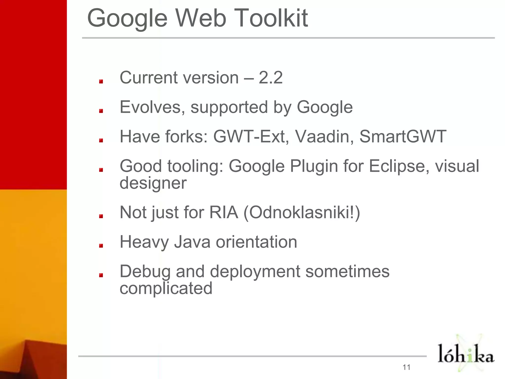 Google Web ToolkitCurrent version – 2.2Evolves, supported by GoogleHave forks: GWT-Ext, Vaadin, SmartGWTGood tooling: Google Plugin for Eclipse, visual designerNot just for RIA (Odnoklasniki!)Heavy Java orientationDebug and deployment sometimes complicated11