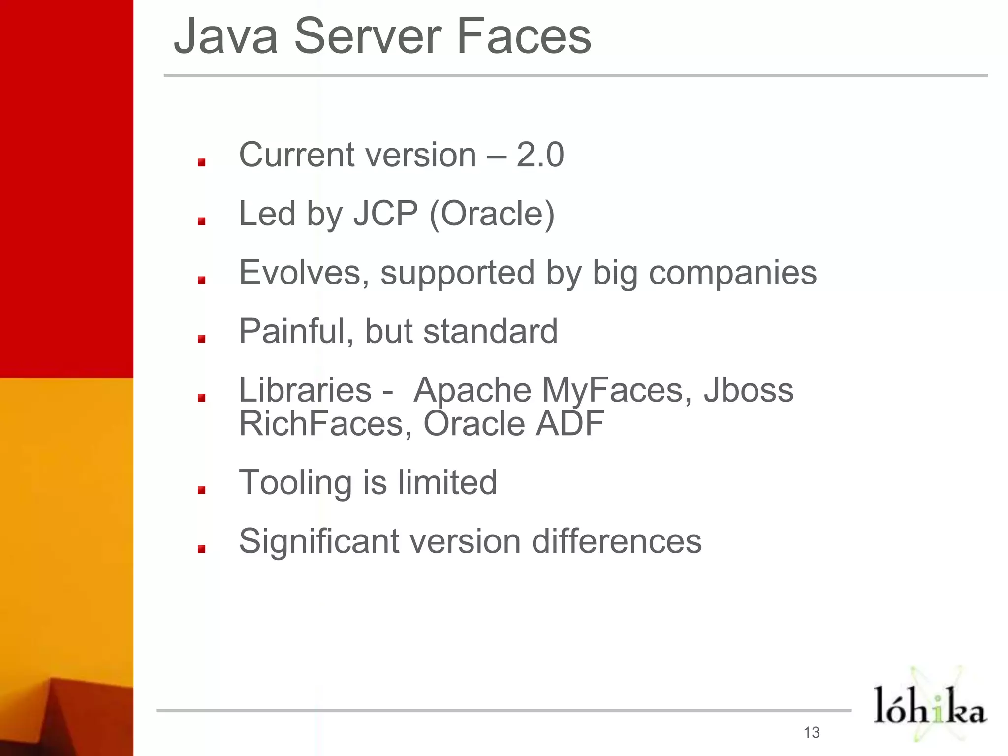Java Server FacesCurrent version – 2.0Led by JCP (Oracle)Evolves, supported by big companiesPainful, but standardLibraries -  Apache MyFaces, JbossRichFaces, Oracle ADFTooling is limitedSignificant version differences13