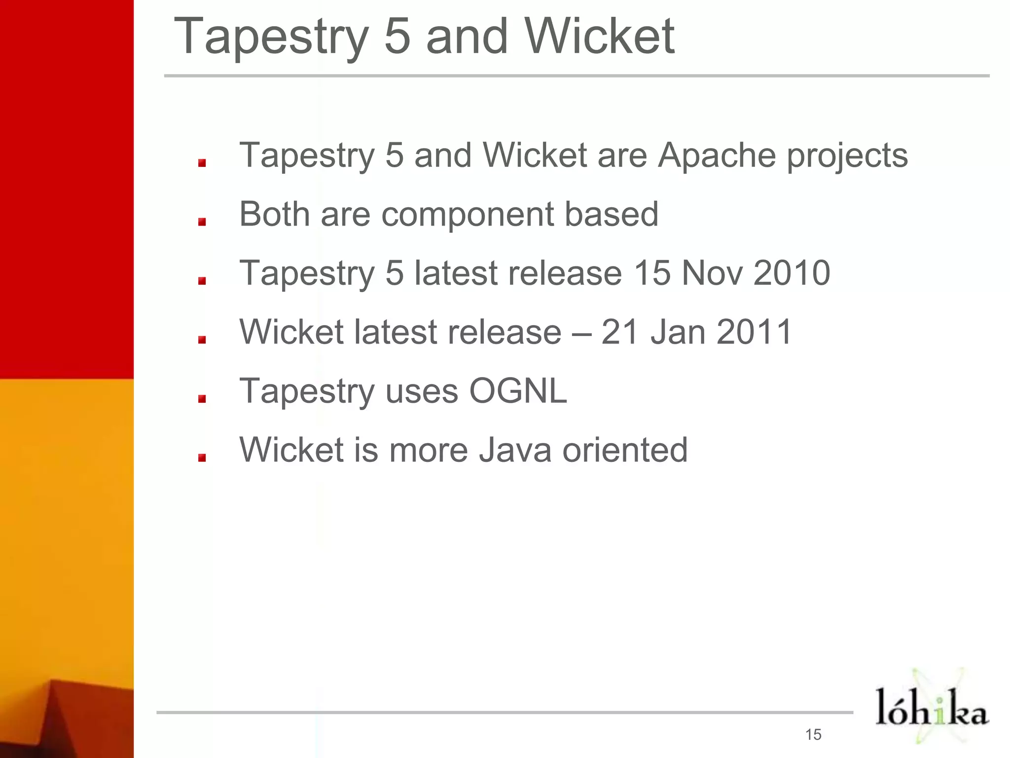 Tapestry 5 and WicketTapestry 5 and Wicket are Apache projectsBoth are component basedTapestry 5 latest release 15 Nov 2010Wicket latest release – 21 Jan 2011Tapestry uses OGNLWicket is more Java oriented15