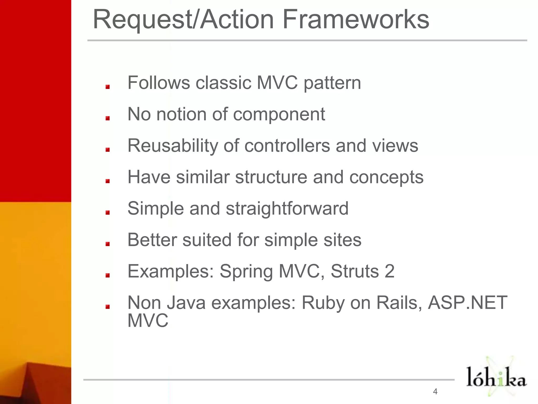 Request/Action FrameworksFollows classic MVC patternNo notion of componentReusability of controllers and viewsHave similar structure and conceptsSimple and straightforwardBetter suited for simple sites   Examples: Spring MVC, Struts 2Non Java examples: Ruby on Rails, ASP.NET MVC4