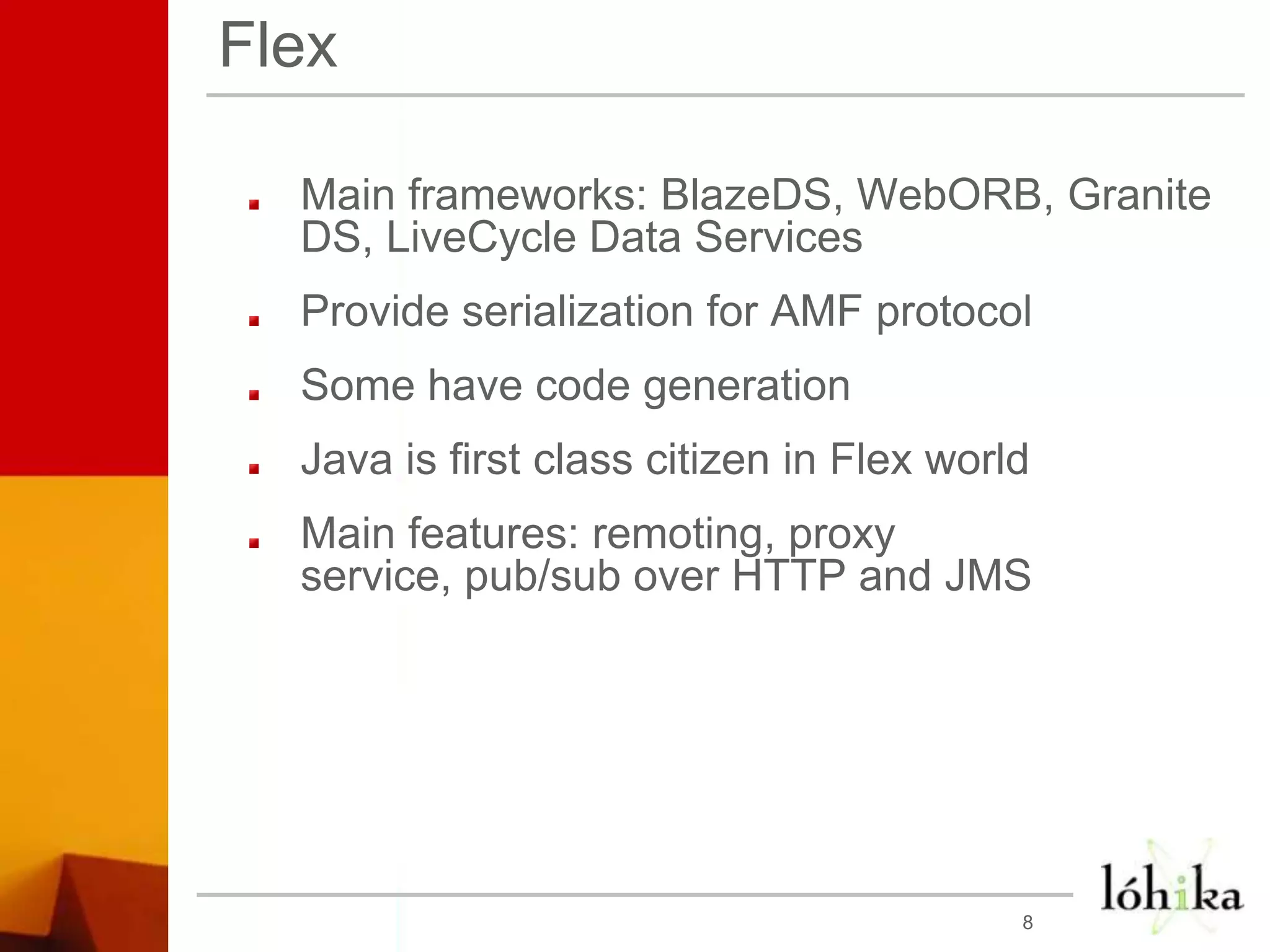 FlexMain frameworks: BlazeDS, WebORB, Granite DS, LiveCycle Data ServicesProvide serialization for AMF protocolSome have code generationJava is first class citizen in Flex worldMain features: remoting, proxy service, pub/sub over HTTP and JMS 8