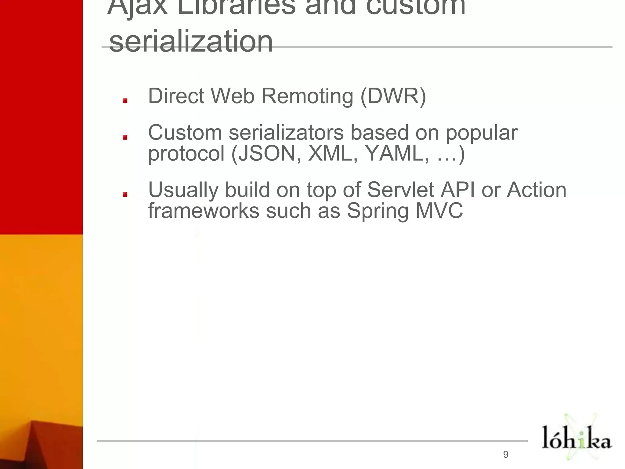 Ajax Libraries and custom serializationDirect Web Remoting (DWR)Custom serializators based on popular protocol (JSON, XML, YAML, …)Usually build on top of Servlet API or Action frameworks such as Spring MVC9
