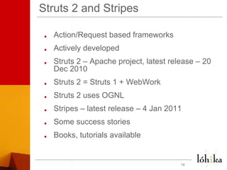 Struts 2 and StripesAction/Request based frameworksActively developedStruts 2 – Apache project, latest release – 20 Dec 2010Struts 2 = Struts 1 + WebWorkStruts 2 uses OGNLStripes – latest release – 4 Jan 2011Some success storiesBooks, tutorials available14