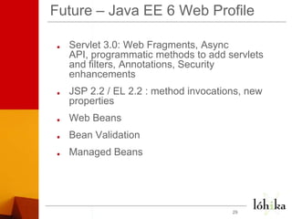 Future – Java EE 6 Web ProfileServlet 3.0: Web Fragments, Async API, programmatic methods to add servlets and filters, Annotations, Security enhancements  JSP 2.2 / EL 2.2 : method invocations, new properties Web BeansBean ValidationManaged Beans29