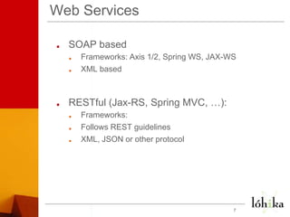 Web ServicesSOAP basedFrameworks: Axis 1/2, Spring WS, JAX-WS XML basedRESTful (Jax-RS, Spring MVC, …):Frameworks: Follows REST guidelinesXML, JSON or other protocol7
