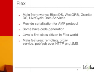 FlexMain frameworks: BlazeDS, WebORB, Granite DS, LiveCycle Data ServicesProvide serialization for AMF protocolSome have code generationJava is first class citizen in Flex worldMain features: remoting, proxy service, pub/sub over HTTP and JMS 8