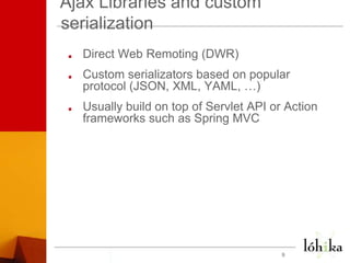 Ajax Libraries and custom serializationDirect Web Remoting (DWR)Custom serializators based on popular protocol (JSON, XML, YAML, …)Usually build on top of Servlet API or Action frameworks such as Spring MVC9