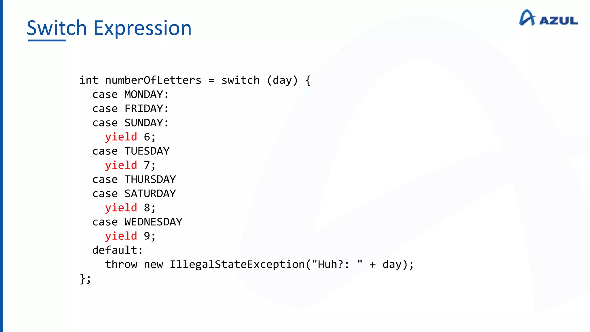 Switch Expression
int numberOfLetters = switch (day) {
case MONDAY:
case FRIDAY:
case SUNDAY:
yield 6;
case TUESDAY
yield 7;
case THURSDAY
case SATURDAY
yield 8;
case WEDNESDAY
yield 9;
default:
throw new IllegalStateException("Huh?: " + day);
};
 