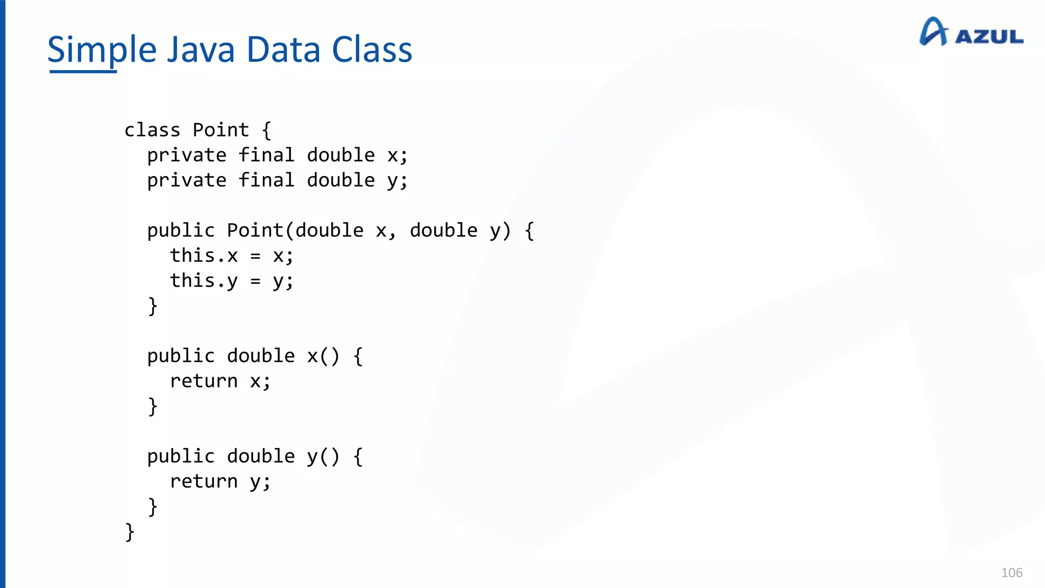 Simple Java Data Class
106
class Point {
private final double x;
private final double y;
public Point(double x, double y) {
this.x = x;
this.y = y;
}
public double x() {
return x;
}
public double y() {
return y;
}
}
 