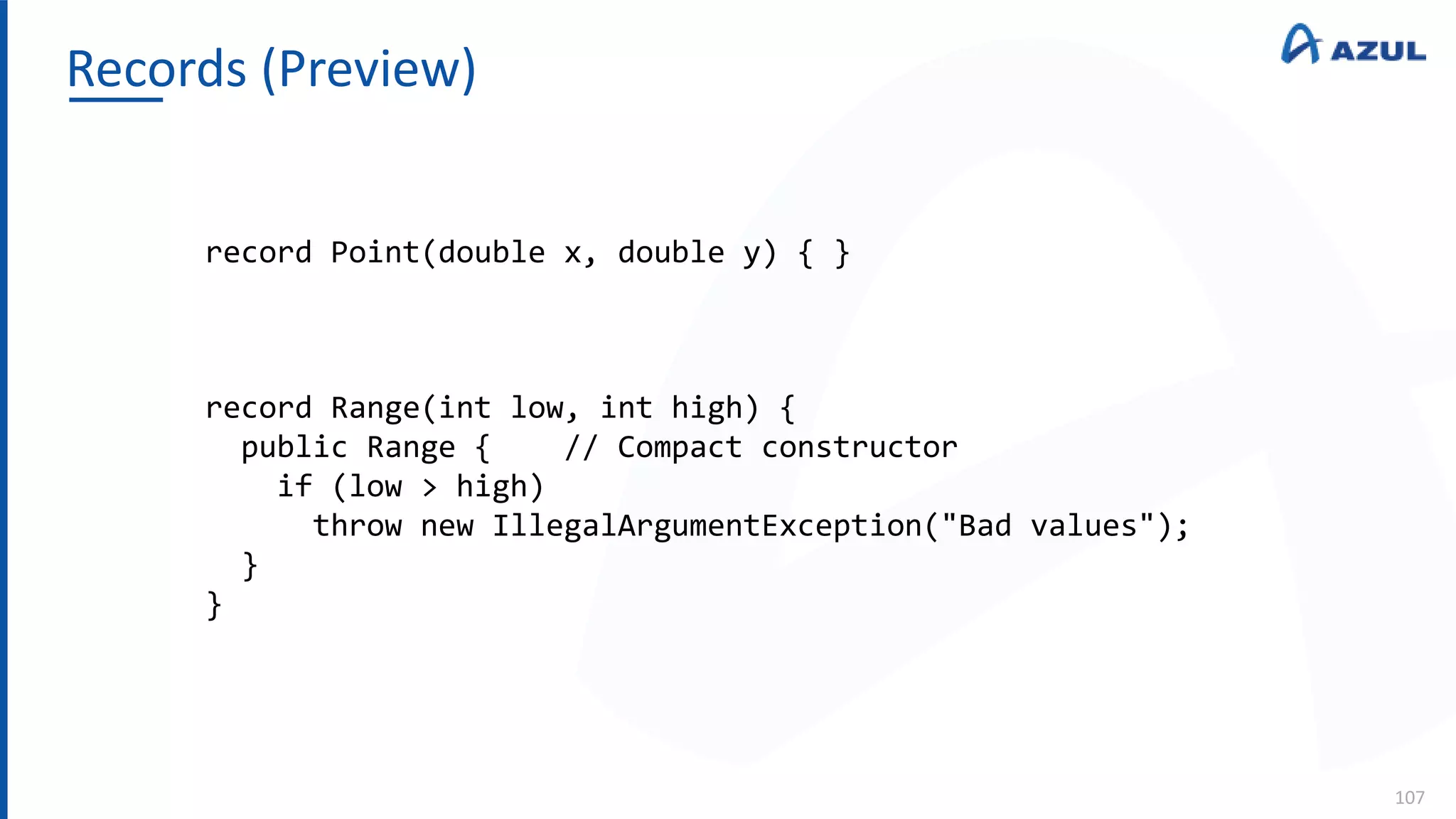 Records (Preview)
107
record Point(double x, double y) { }
record Range(int low, int high) {
public Range { // Compact constructor
if (low > high)
throw new IllegalArgumentException("Bad values");
}
}
 