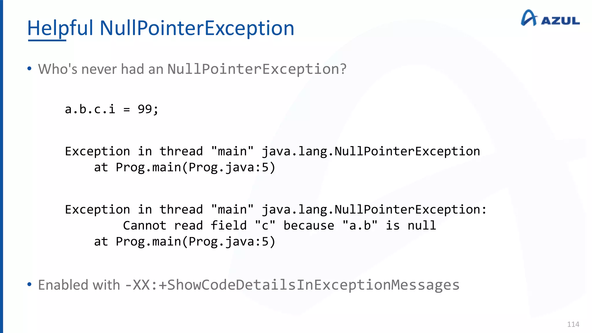 Helpful NullPointerException
114
• Who's never had an NullPointerException?
• Enabled with -XX:+ShowCodeDetailsInExceptionMessages
a.b.c.i = 99;
Exception in thread "main" java.lang.NullPointerException
at Prog.main(Prog.java:5)
Exception in thread "main" java.lang.NullPointerException:
Cannot read field "c" because "a.b" is null
at Prog.main(Prog.java:5)
 