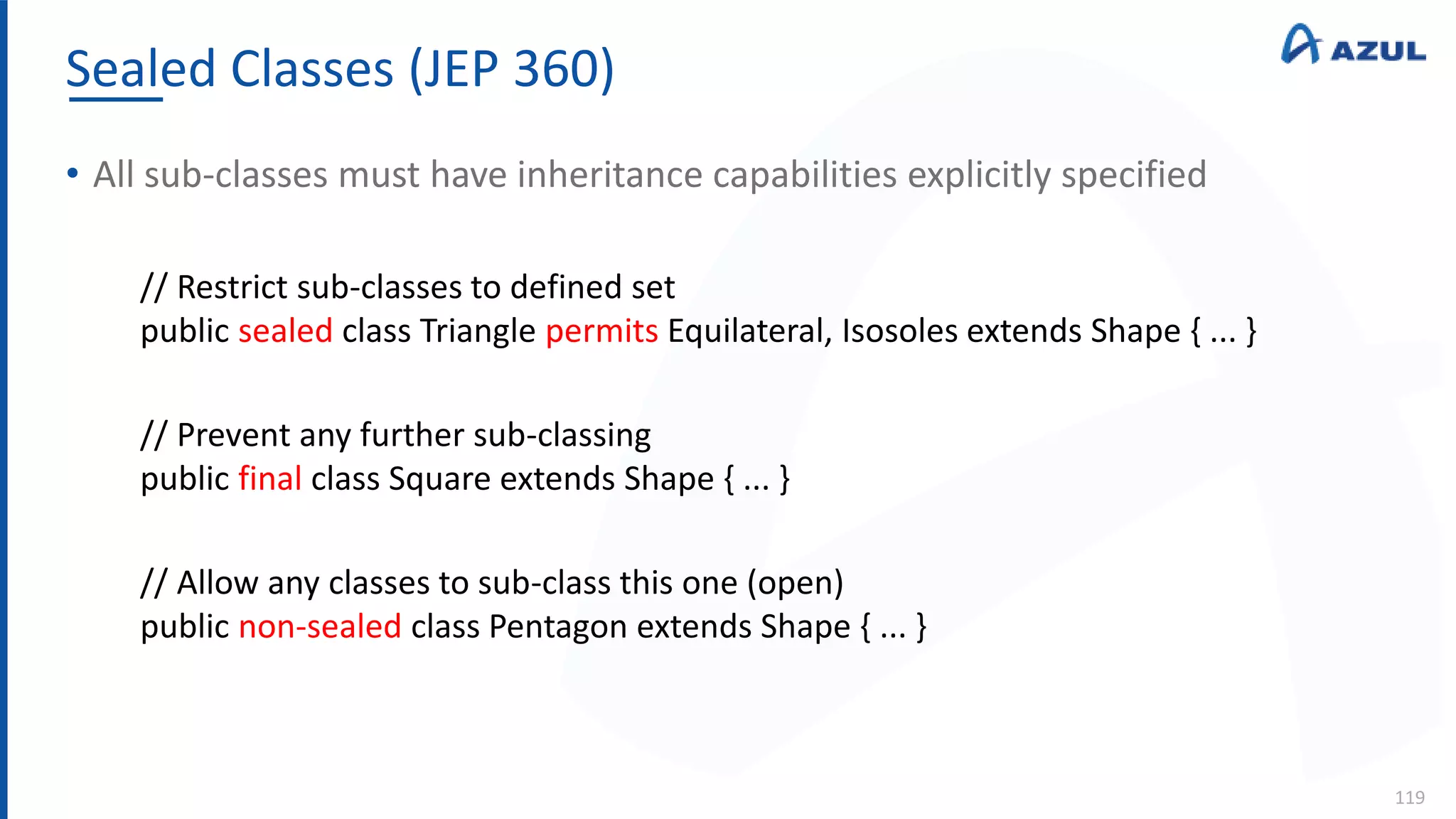 Sealed Classes (JEP 360)
119
• All sub-classes must have inheritance capabilities explicitly specified
// Restrict sub-classes to defined set
public sealed class Triangle permits Equilateral, Isosoles extends Shape { ... }
// Prevent any further sub-classing
public final class Square extends Shape { ... }
// Allow any classes to sub-class this one (open)
public non-sealed class Pentagon extends Shape { ... }
 