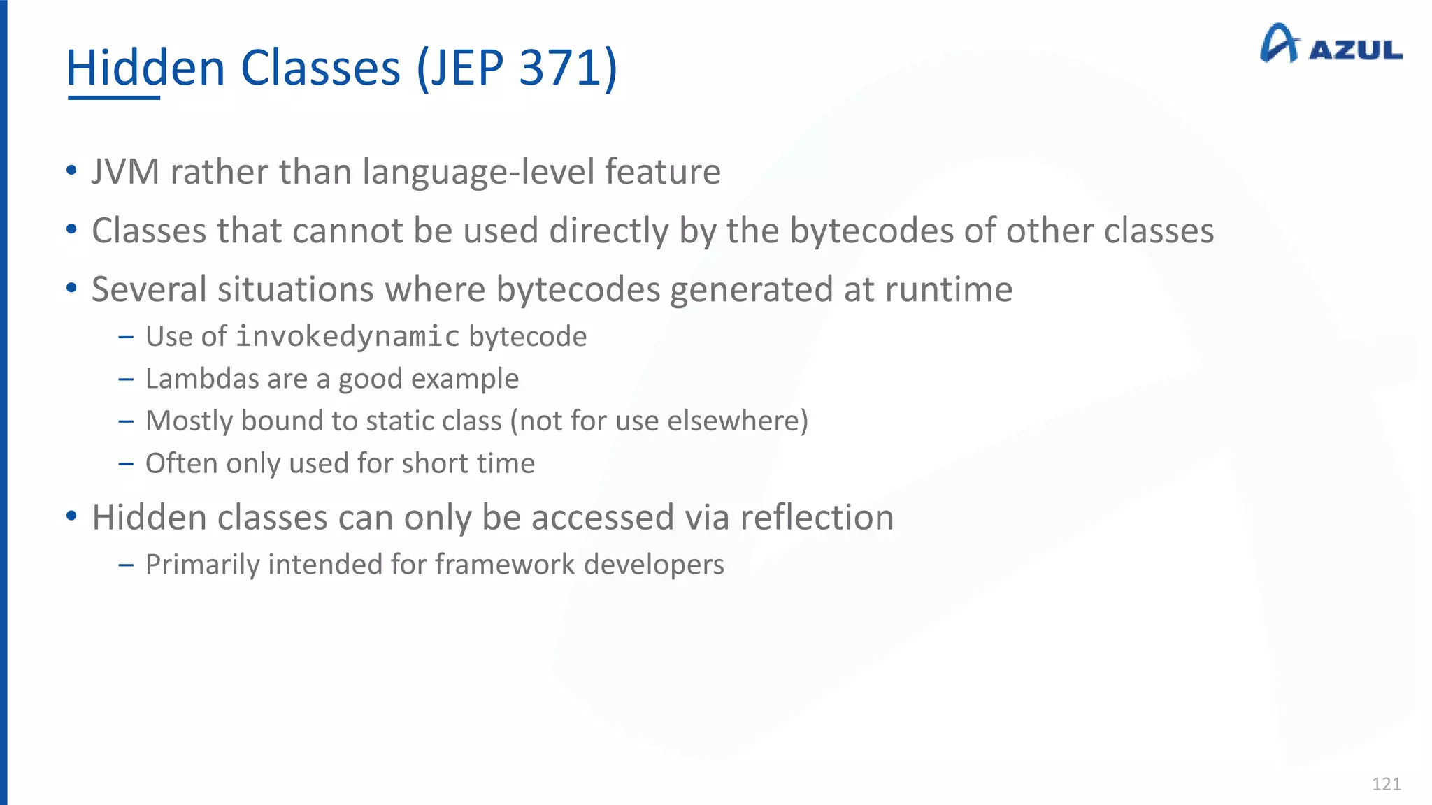 Hidden Classes (JEP 371)
121
• JVM rather than language-level feature
• Classes that cannot be used directly by the bytecodes of other classes
• Several situations where bytecodes generated at runtime
‒ Use of invokedynamic bytecode
‒ Lambdas are a good example
‒ Mostly bound to static class (not for use elsewhere)
‒ Often only used for short time
• Hidden classes can only be accessed via reflection
‒ Primarily intended for framework developers
 