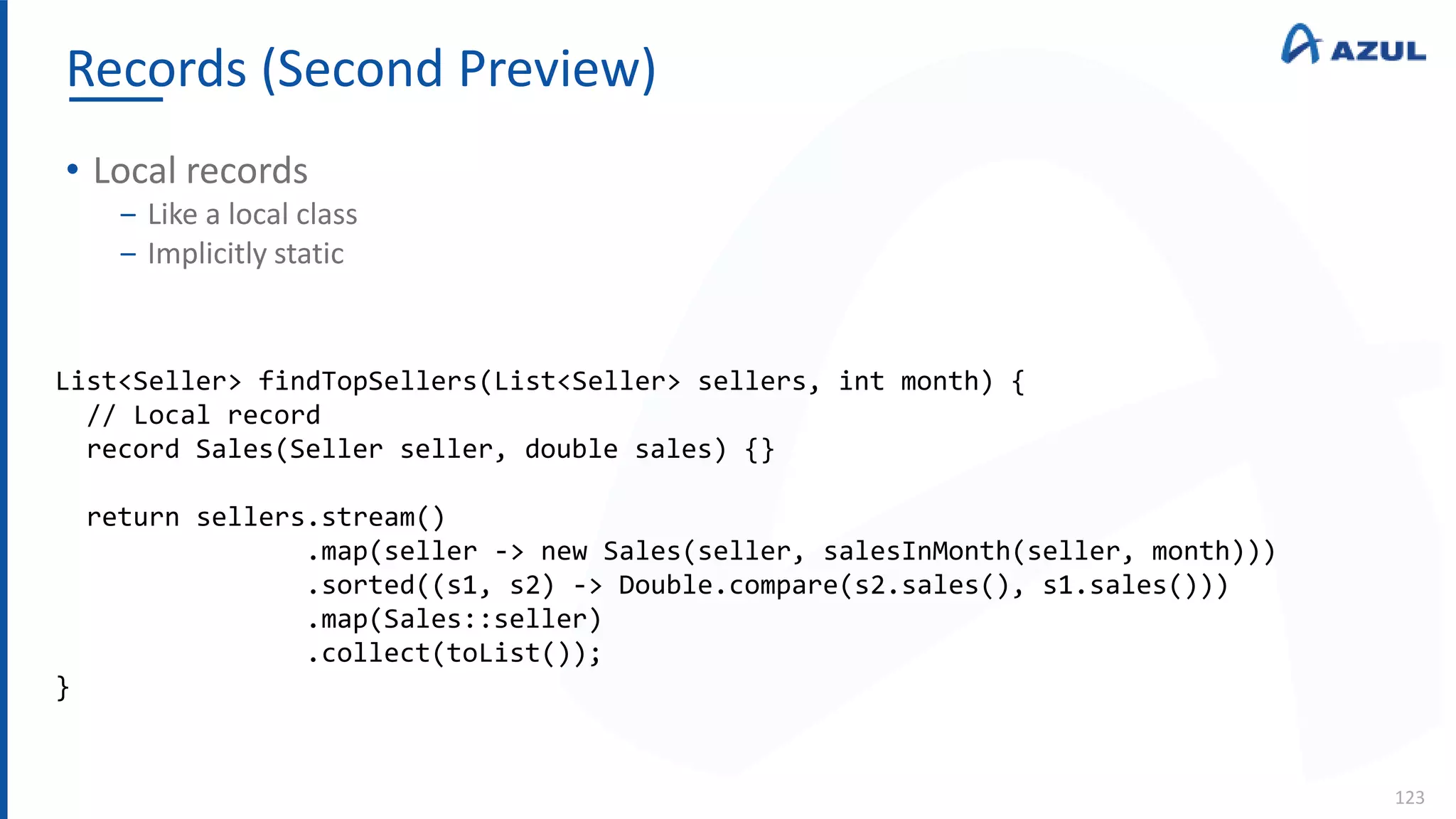 Records (Second Preview)
123
• Local records
‒ Like a local class
‒ Implicitly static
List<Seller> findTopSellers(List<Seller> sellers, int month) {
// Local record
record Sales(Seller seller, double sales) {}
return sellers.stream()
.map(seller -> new Sales(seller, salesInMonth(seller, month)))
.sorted((s1, s2) -> Double.compare(s2.sales(), s1.sales()))
.map(Sales::seller)
.collect(toList());
}
 