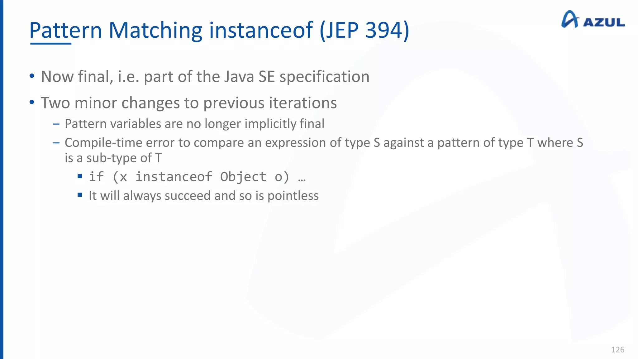 Pattern Matching instanceof (JEP 394)
126
• Now final, i.e. part of the Java SE specification
• Two minor changes to previous iterations
‒ Pattern variables are no longer implicitly final
‒ Compile-time error to compare an expression of type S against a pattern of type T where S
is a sub-type of T
 if (x instanceof Object o) …
 It will always succeed and so is pointless
 