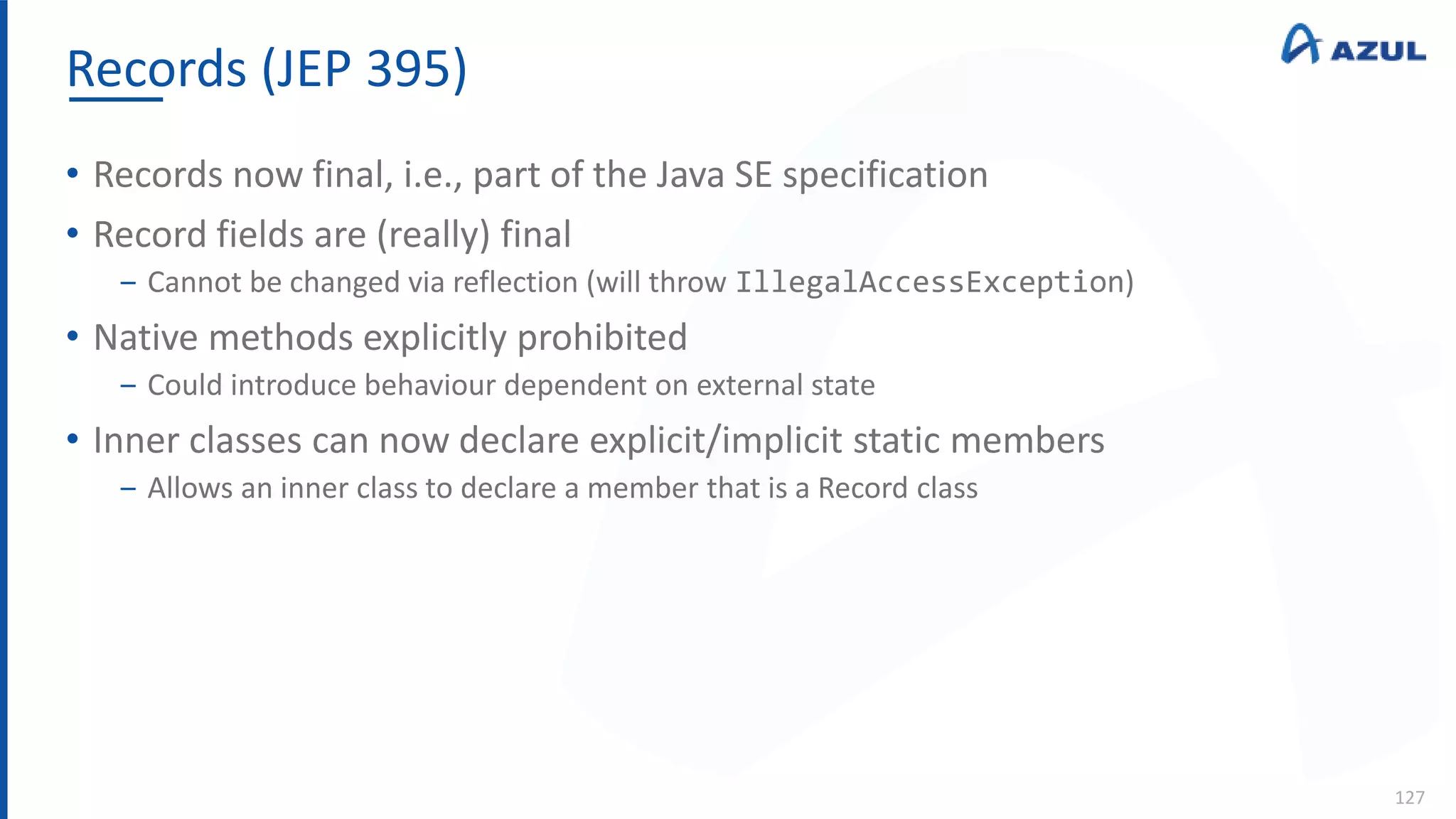 Records (JEP 395)
127
• Records now final, i.e., part of the Java SE specification
• Record fields are (really) final
‒ Cannot be changed via reflection (will throw IllegalAccessException)
• Native methods explicitly prohibited
‒ Could introduce behaviour dependent on external state
• Inner classes can now declare explicit/implicit static members
‒ Allows an inner class to declare a member that is a Record class
 