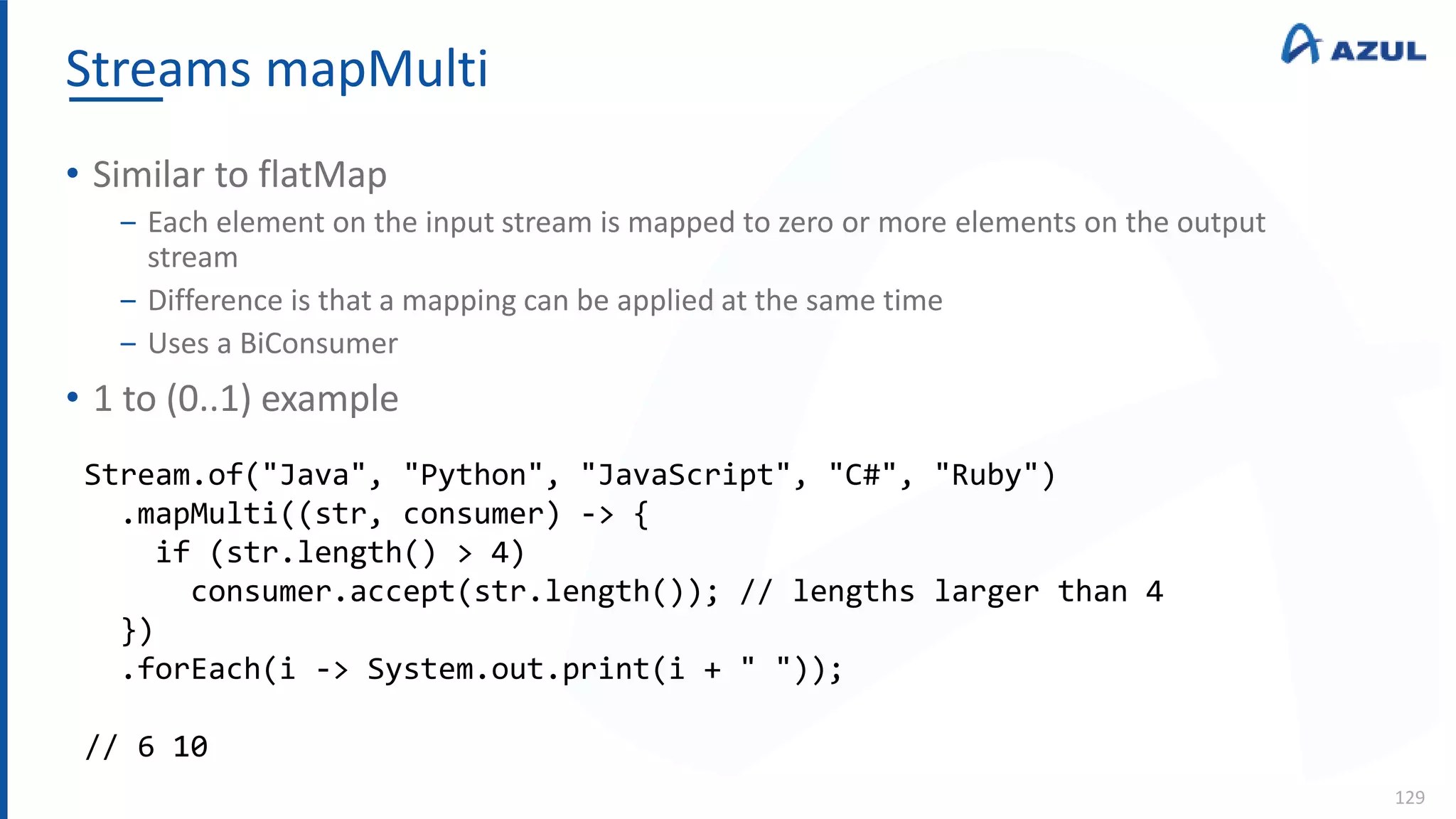Streams mapMulti
129
• Similar to flatMap
‒ Each element on the input stream is mapped to zero or more elements on the output
stream
‒ Difference is that a mapping can be applied at the same time
‒ Uses a BiConsumer
• 1 to (0..1) example
Stream.of("Java", "Python", "JavaScript", "C#", "Ruby")
.mapMulti((str, consumer) -> {
if (str.length() > 4)
consumer.accept(str.length()); // lengths larger than 4
})
.forEach(i -> System.out.print(i + " "));
// 6 10
 