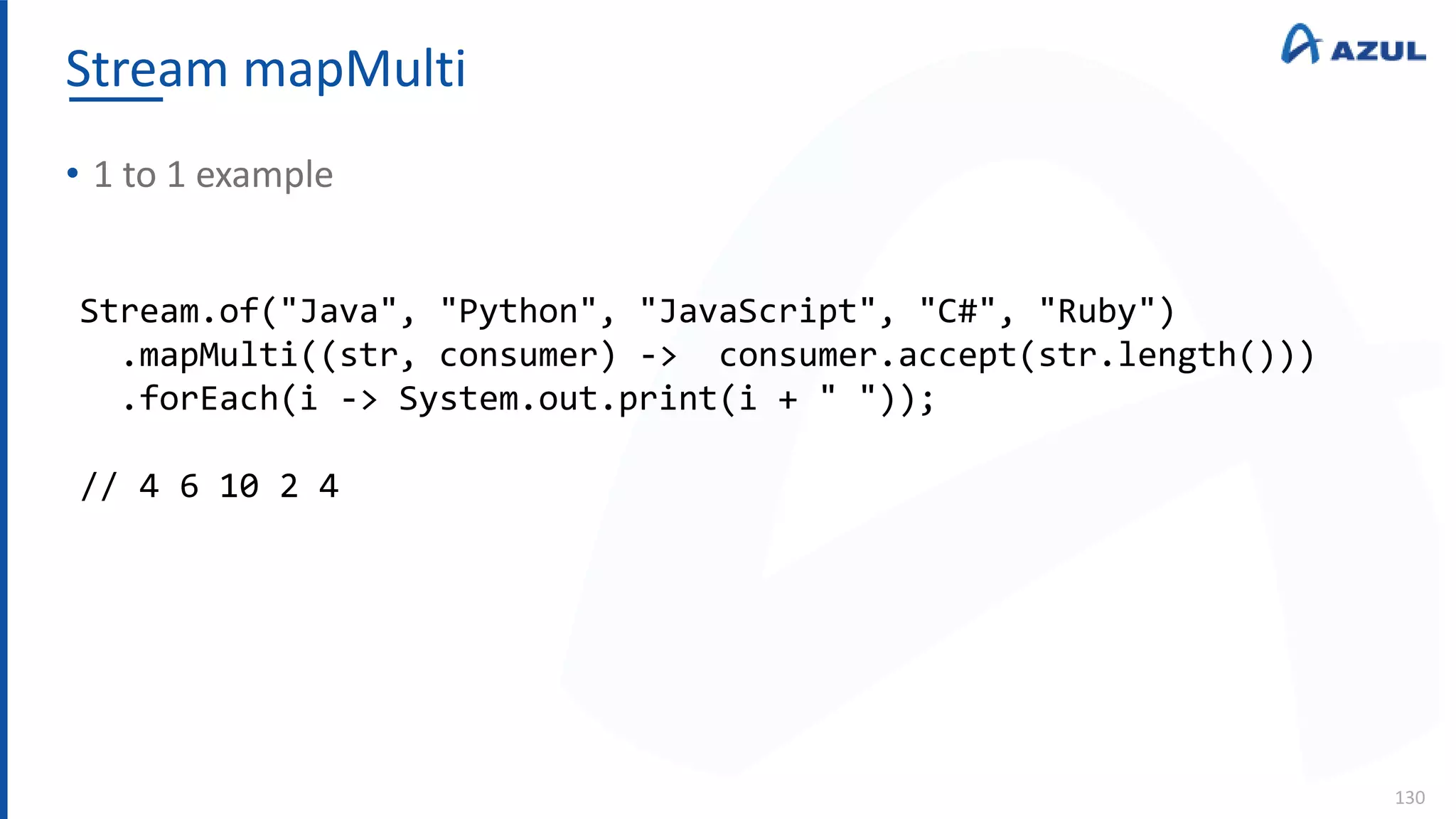 Stream mapMulti
130
• 1 to 1 example
Stream.of("Java", "Python", "JavaScript", "C#", "Ruby")
.mapMulti((str, consumer) -> consumer.accept(str.length()))
.forEach(i -> System.out.print(i + " "));
// 4 6 10 2 4
 