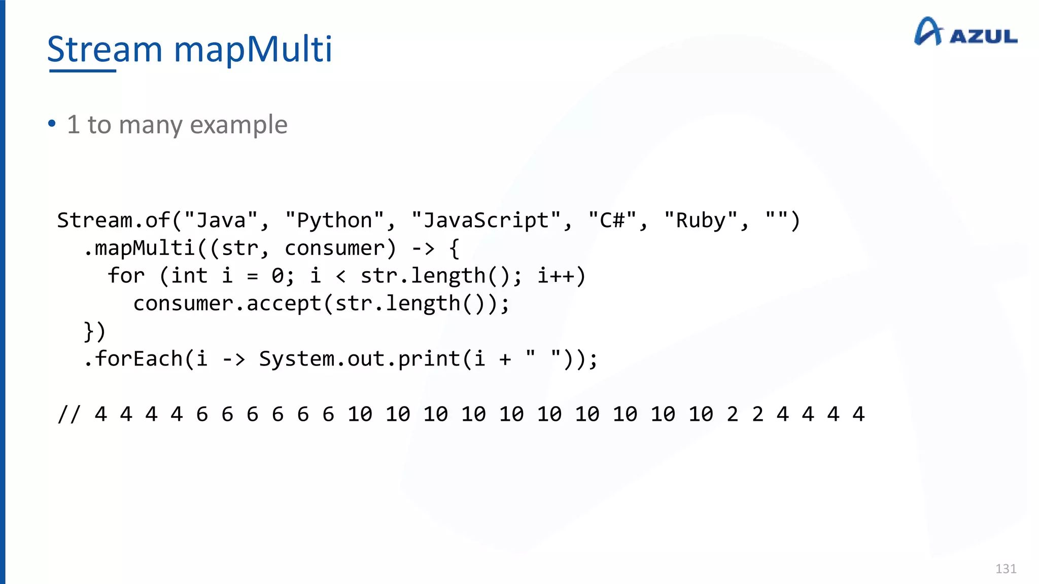 Stream mapMulti
131
• 1 to many example
Stream.of("Java", "Python", "JavaScript", "C#", "Ruby", "")
.mapMulti((str, consumer) -> {
for (int i = 0; i < str.length(); i++)
consumer.accept(str.length());
})
.forEach(i -> System.out.print(i + " "));
// 4 4 4 4 6 6 6 6 6 6 10 10 10 10 10 10 10 10 10 10 2 2 4 4 4 4
 