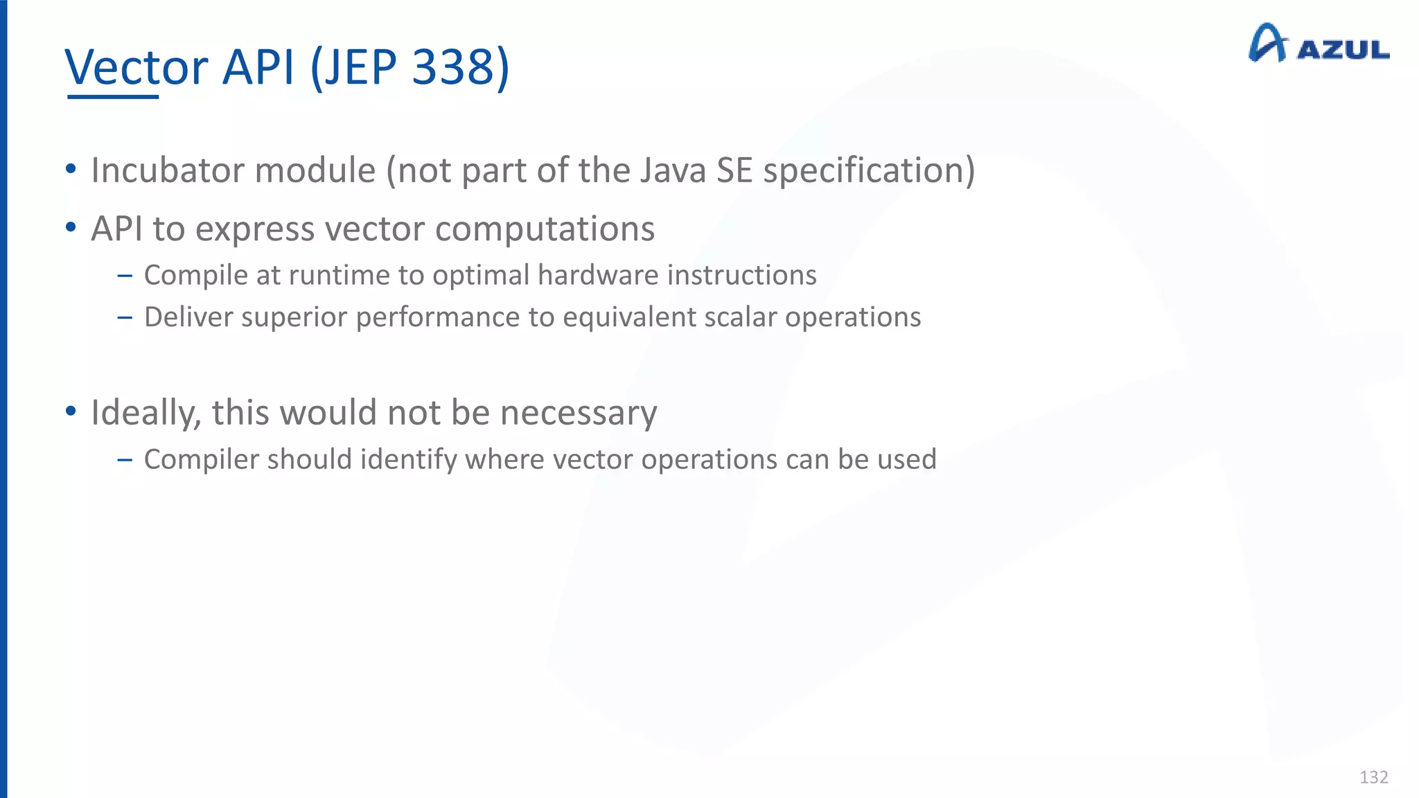 Vector API (JEP 338)
132
• Incubator module (not part of the Java SE specification)
• API to express vector computations
‒ Compile at runtime to optimal hardware instructions
‒ Deliver superior performance to equivalent scalar operations
• Ideally, this would not be necessary
‒ Compiler should identify where vector operations can be used
 
