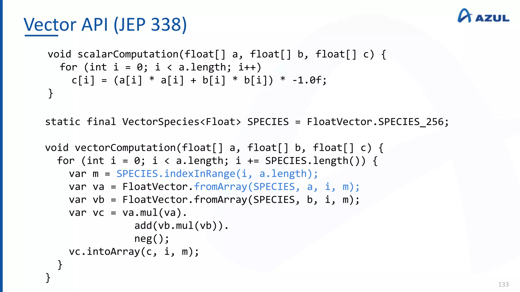 Vector API (JEP 338)
133
void scalarComputation(float[] a, float[] b, float[] c) {
for (int i = 0; i < a.length; i++)
c[i] = (a[i] * a[i] + b[i] * b[i]) * -1.0f;
}
static final VectorSpecies<Float> SPECIES = FloatVector.SPECIES_256;
void vectorComputation(float[] a, float[] b, float[] c) {
for (int i = 0; i < a.length; i += SPECIES.length()) {
var m = SPECIES.indexInRange(i, a.length);
var va = FloatVector.fromArray(SPECIES, a, i, m);
var vb = FloatVector.fromArray(SPECIES, b, i, m);
var vc = va.mul(va).
add(vb.mul(vb)).
neg();
vc.intoArray(c, i, m);
}
}
 
