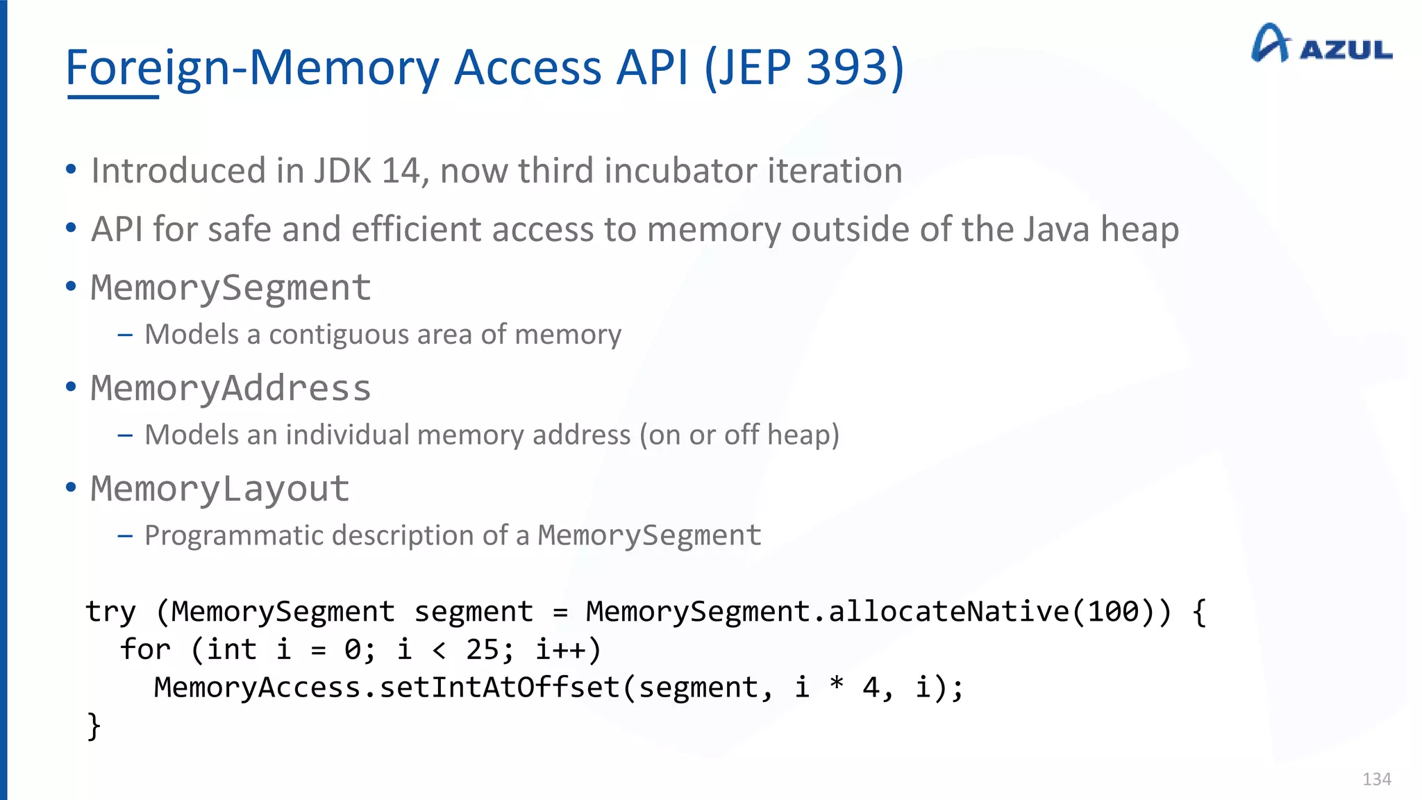 Foreign-Memory Access API (JEP 393)
134
• Introduced in JDK 14, now third incubator iteration
• API for safe and efficient access to memory outside of the Java heap
• MemorySegment
‒ Models a contiguous area of memory
• MemoryAddress
‒ Models an individual memory address (on or off heap)
• MemoryLayout
‒ Programmatic description of a MemorySegment
try (MemorySegment segment = MemorySegment.allocateNative(100)) {
for (int i = 0; i < 25; i++)
MemoryAccess.setIntAtOffset(segment, i * 4, i);
}
 
