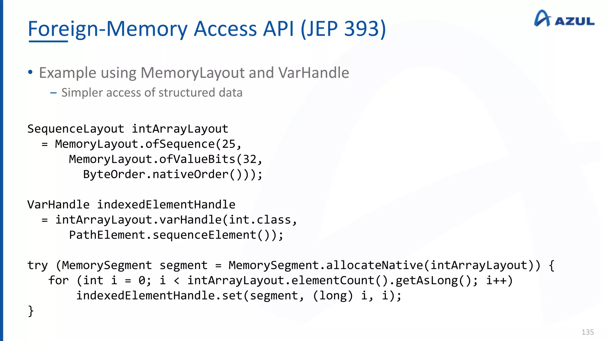 Foreign-Memory Access API (JEP 393)
135
• Example using MemoryLayout and VarHandle
‒ Simpler access of structured data
SequenceLayout intArrayLayout
= MemoryLayout.ofSequence(25,
MemoryLayout.ofValueBits(32,
ByteOrder.nativeOrder()));
VarHandle indexedElementHandle
= intArrayLayout.varHandle(int.class,
PathElement.sequenceElement());
try (MemorySegment segment = MemorySegment.allocateNative(intArrayLayout)) {
for (int i = 0; i < intArrayLayout.elementCount().getAsLong(); i++)
indexedElementHandle.set(segment, (long) i, i);
}
 
