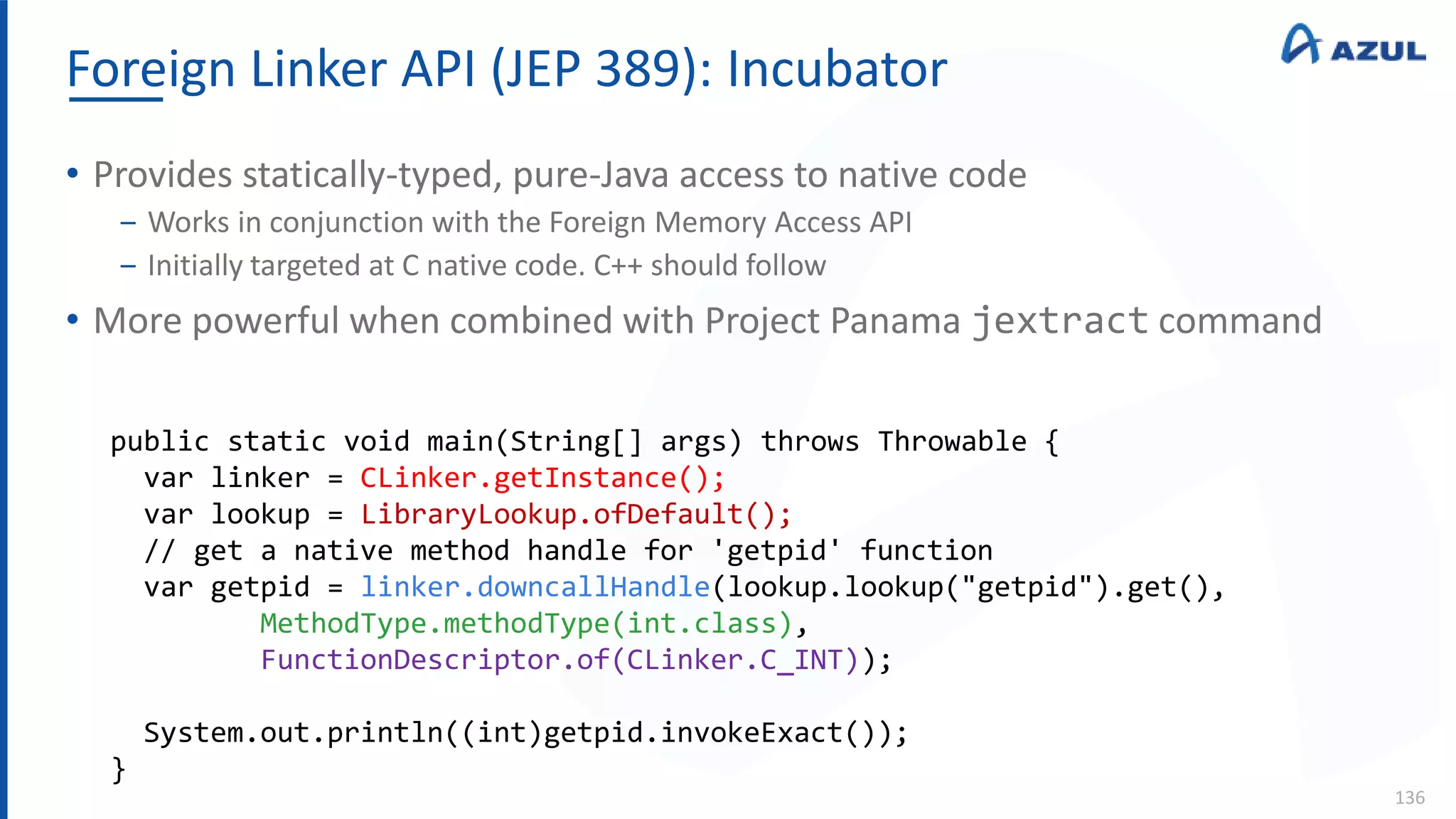Foreign Linker API (JEP 389): Incubator
136
• Provides statically-typed, pure-Java access to native code
‒ Works in conjunction with the Foreign Memory Access API
‒ Initially targeted at C native code. C++ should follow
• More powerful when combined with Project Panama jextract command
public static void main(String[] args) throws Throwable {
var linker = CLinker.getInstance();
var lookup = LibraryLookup.ofDefault();
// get a native method handle for 'getpid' function
var getpid = linker.downcallHandle(lookup.lookup("getpid").get(),
MethodType.methodType(int.class),
FunctionDescriptor.of(CLinker.C_INT));
System.out.println((int)getpid.invokeExact());
}
 