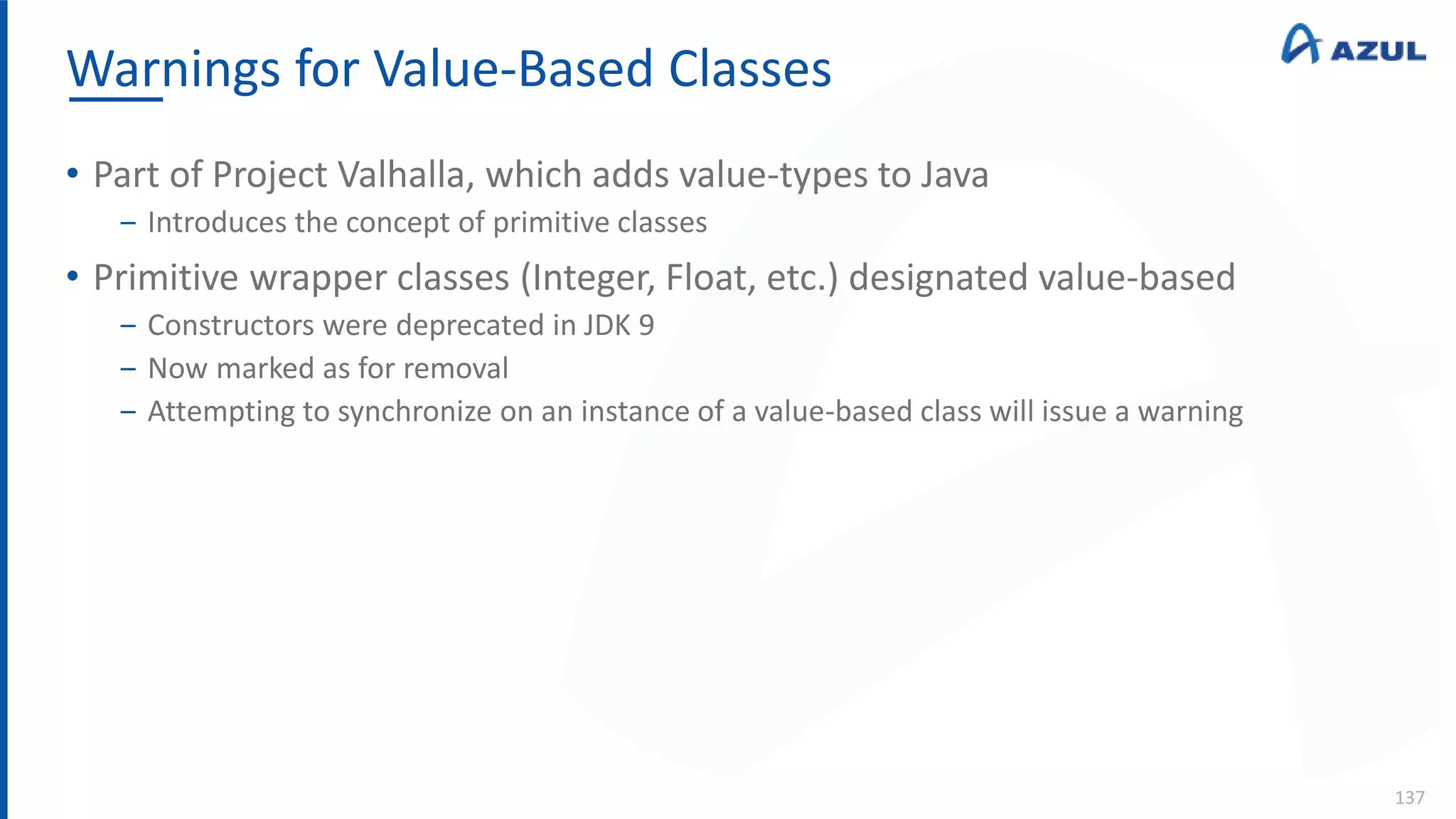 Warnings for Value-Based Classes
137
• Part of Project Valhalla, which adds value-types to Java
‒ Introduces the concept of primitive classes
• Primitive wrapper classes (Integer, Float, etc.) designated value-based
‒ Constructors were deprecated in JDK 9
‒ Now marked as for removal
‒ Attempting to synchronize on an instance of a value-based class will issue a warning
 