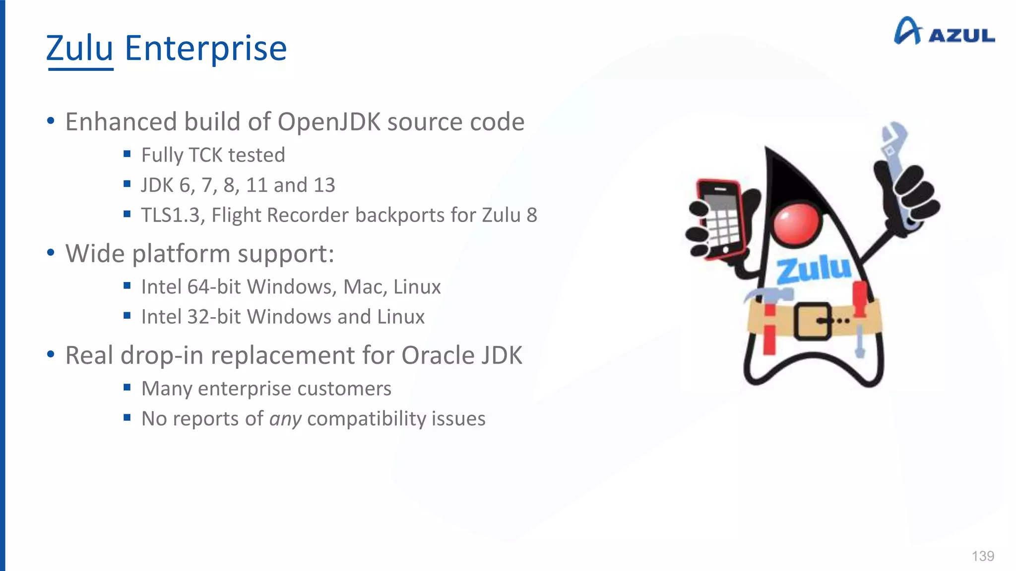 Zulu Enterprise
139
• Enhanced build of OpenJDK source code
 Fully TCK tested
 JDK 6, 7, 8, 11 and 13
 TLS1.3, Flight Recorder backports for Zulu 8
• Wide platform support:
 Intel 64-bit Windows, Mac, Linux
 Intel 32-bit Windows and Linux
• Real drop-in replacement for Oracle JDK
 Many enterprise customers
 No reports of any compatibility issues
 