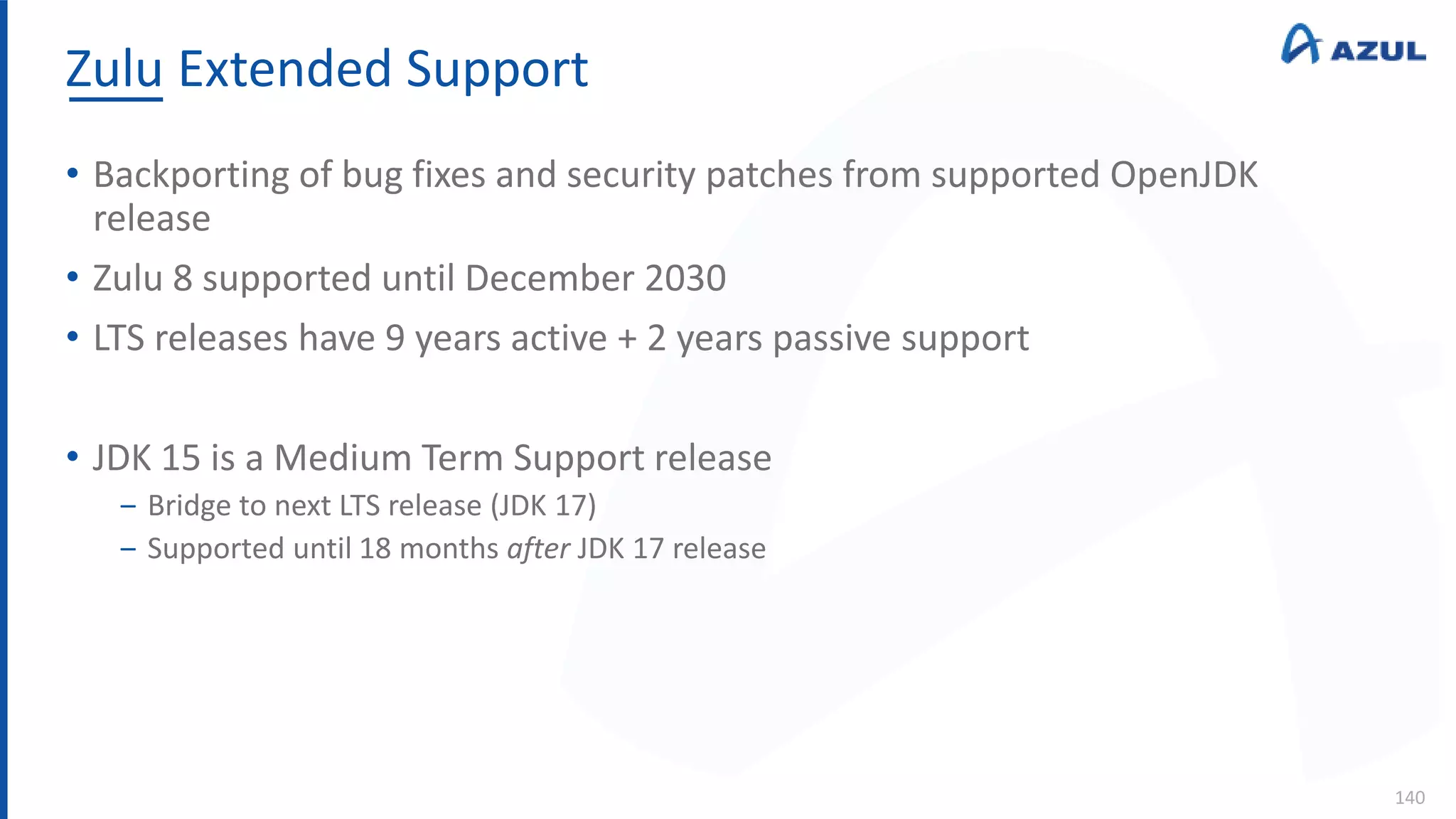 Zulu Extended Support
140
• Backporting of bug fixes and security patches from supported OpenJDK
release
• Zulu 8 supported until December 2030
• LTS releases have 9 years active + 2 years passive support
• JDK 15 is a Medium Term Support release
‒ Bridge to next LTS release (JDK 17)
‒ Supported until 18 months after JDK 17 release
 