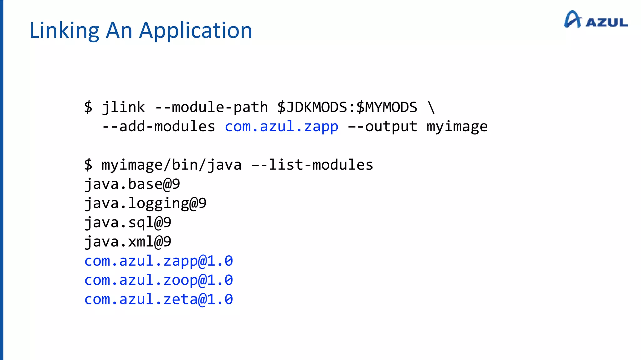 Linking An Application
$ jlink --module-path $JDKMODS:$MYMODS 
--add-modules com.azul.zapp –-output myimage
$ myimage/bin/java –-list-modules
java.base@9
java.logging@9
java.sql@9
java.xml@9
com.azul.zapp@1.0
com.azul.zoop@1.0
com.azul.zeta@1.0
 