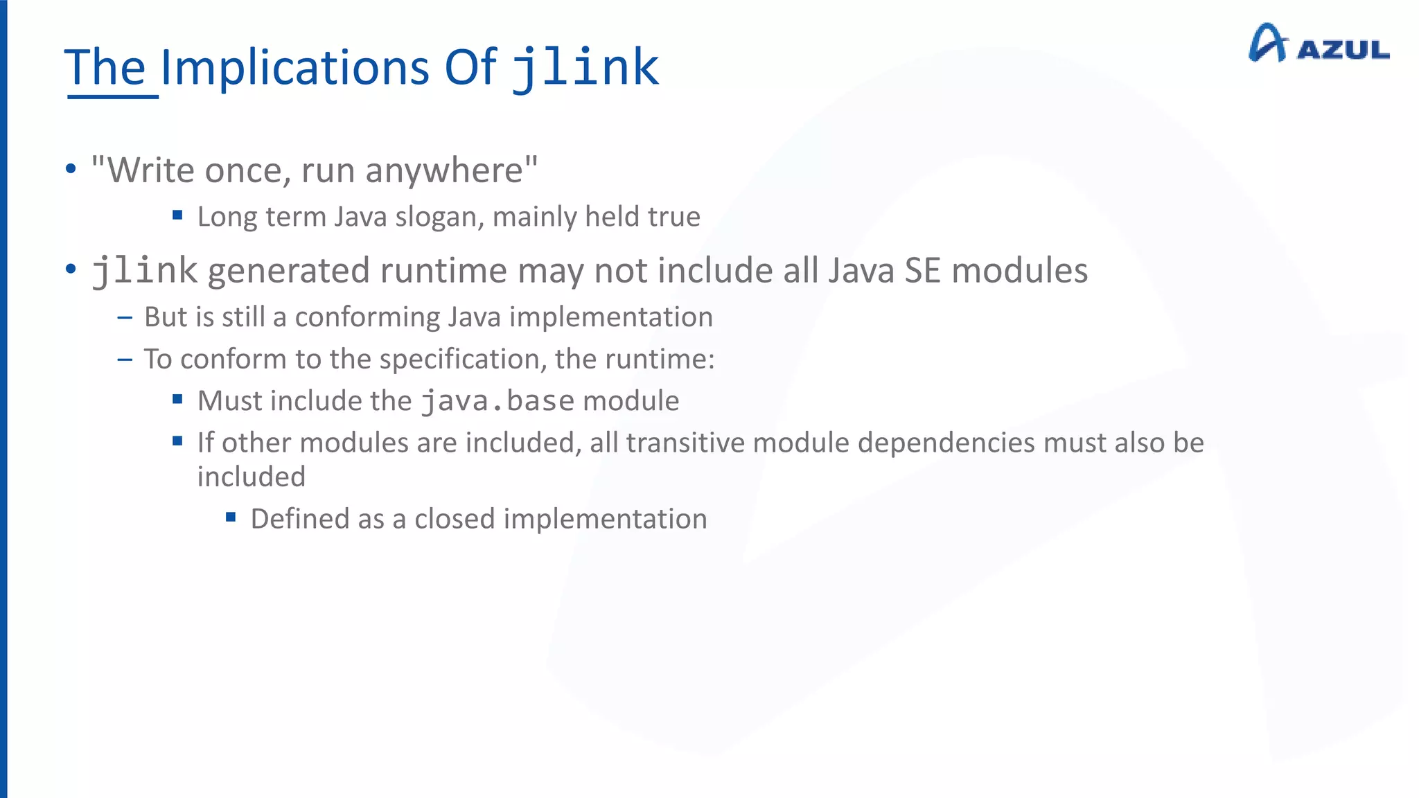 The Implications Of jlink
• "Write once, run anywhere"
 Long term Java slogan, mainly held true
• jlink generated runtime may not include all Java SE modules
‒ But is still a conforming Java implementation
‒ To conform to the specification, the runtime:
 Must include the java.base module
 If other modules are included, all transitive module dependencies must also be
included
 Defined as a closed implementation
 