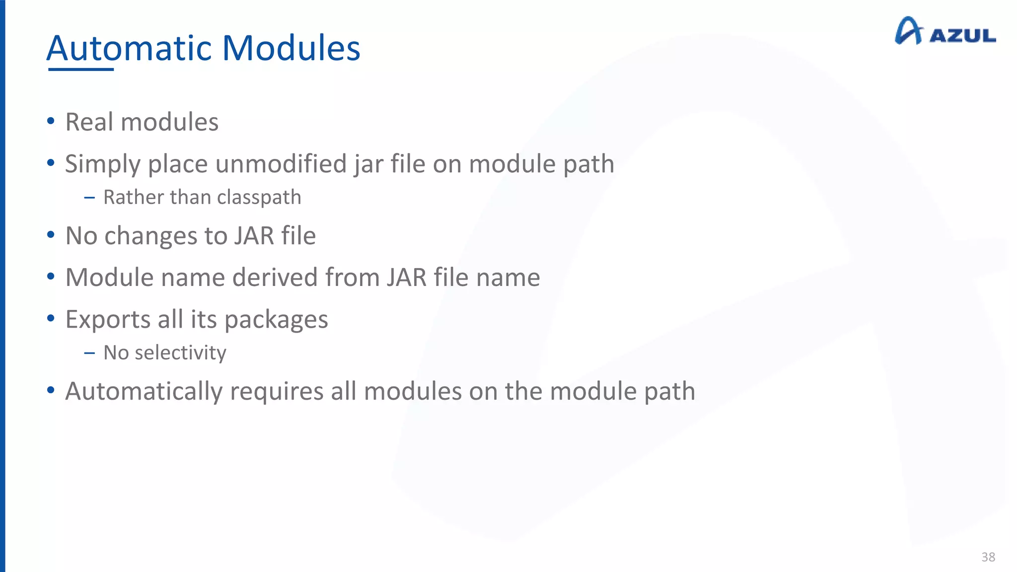 Automatic Modules
38
• Real modules
• Simply place unmodified jar file on module path
‒ Rather than classpath
• No changes to JAR file
• Module name derived from JAR file name
• Exports all its packages
‒ No selectivity
• Automatically requires all modules on the module path
 
