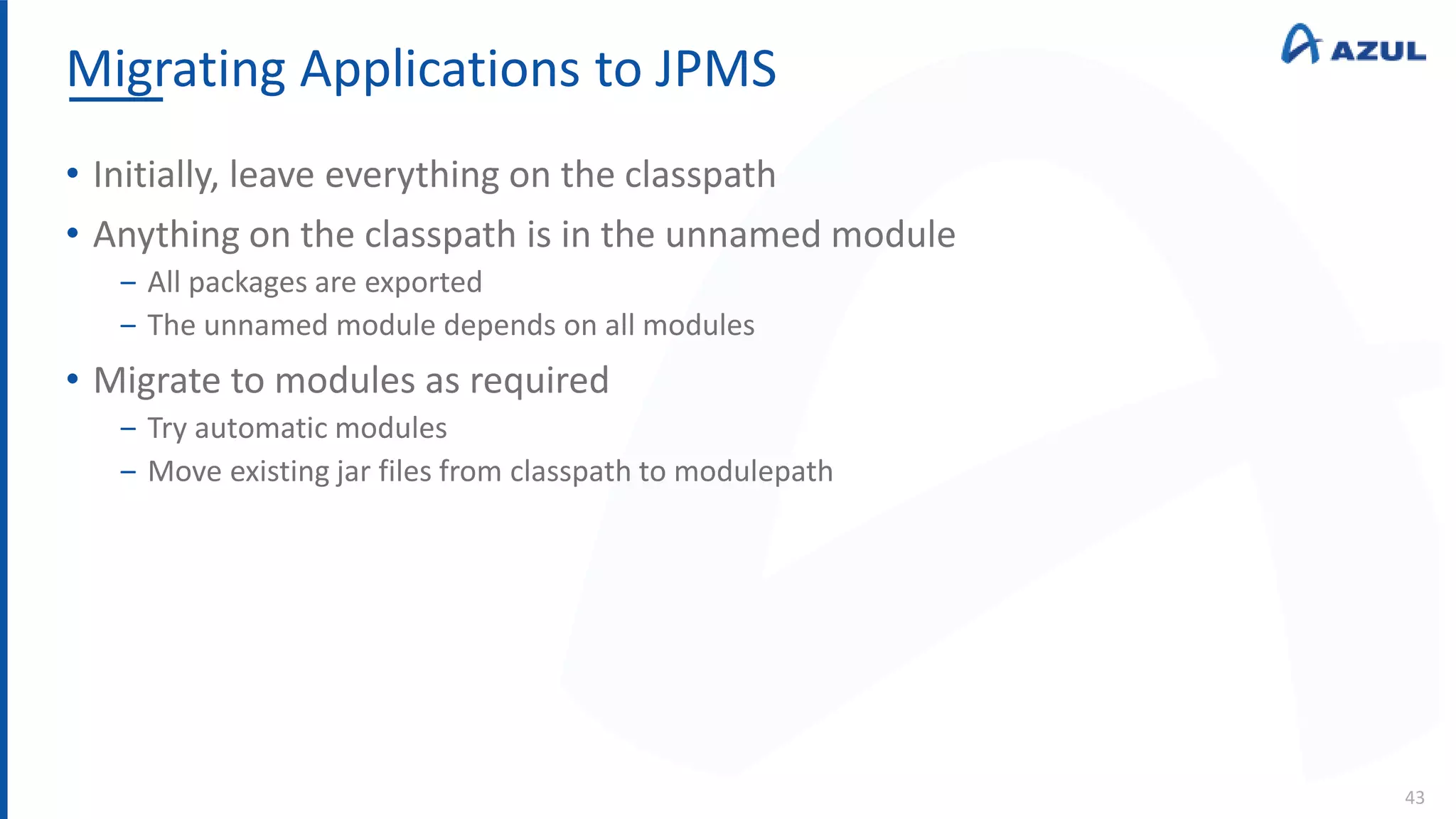 Migrating Applications to JPMS
43
• Initially, leave everything on the classpath
• Anything on the classpath is in the unnamed module
‒ All packages are exported
‒ The unnamed module depends on all modules
• Migrate to modules as required
‒ Try automatic modules
‒ Move existing jar files from classpath to modulepath
 